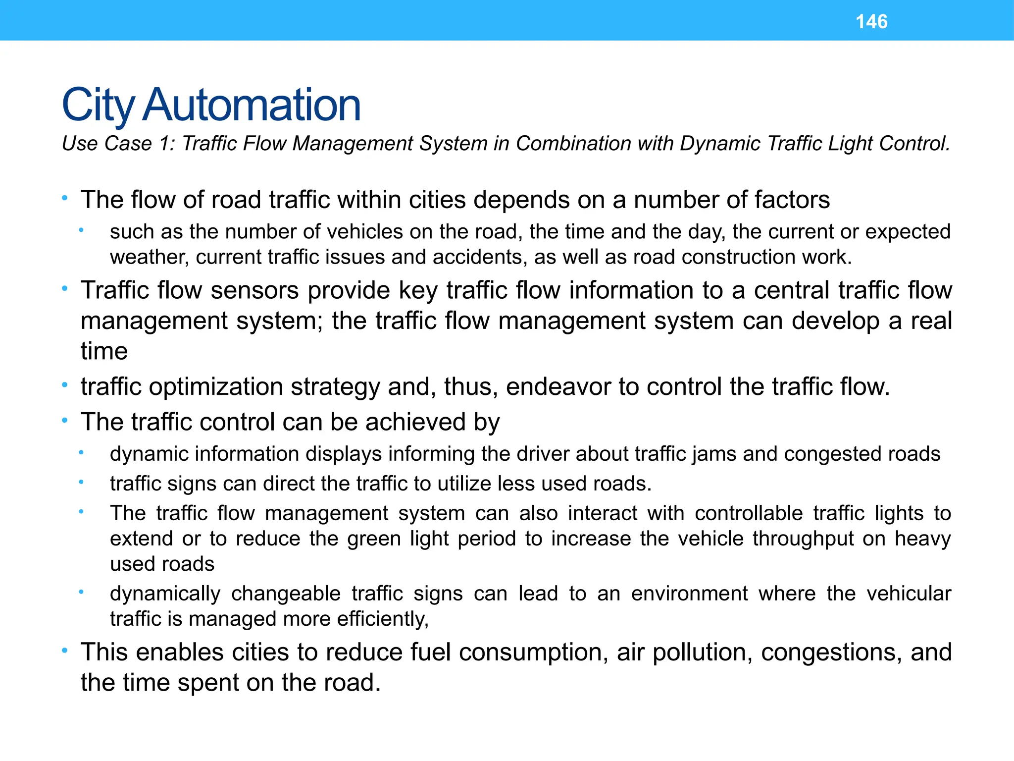 146
CityAutomation
Use Case 1: Traffic Flow Management System in Combination with Dynamic Traffic Light Control.
• The flow of road traffic within cities depends on a number of factors
• such as the number of vehicles on the road, the time and the day, the current or expected
weather, current traffic issues and accidents, as well as road construction work.
• Traffic flow sensors provide key traffic flow information to a central traffic flow
management system; the traffic flow management system can develop a real
time
• traffic optimization strategy and, thus, endeavor to control the traffic flow.
• The traffic control can be achieved by
• dynamic information displays informing the driver about traffic jams and congested roads
• traffic signs can direct the traffic to utilize less used roads.
• The traffic flow management system can also interact with controllable traffic lights to
extend or to reduce the green light period to increase the vehicle throughput on heavy
used roads
• dynamically changeable traffic signs can lead to an environment where the vehicular
traffic is managed more efficiently,
• This enables cities to reduce fuel consumption, air pollution, congestions, and
the time spent on the road.
 