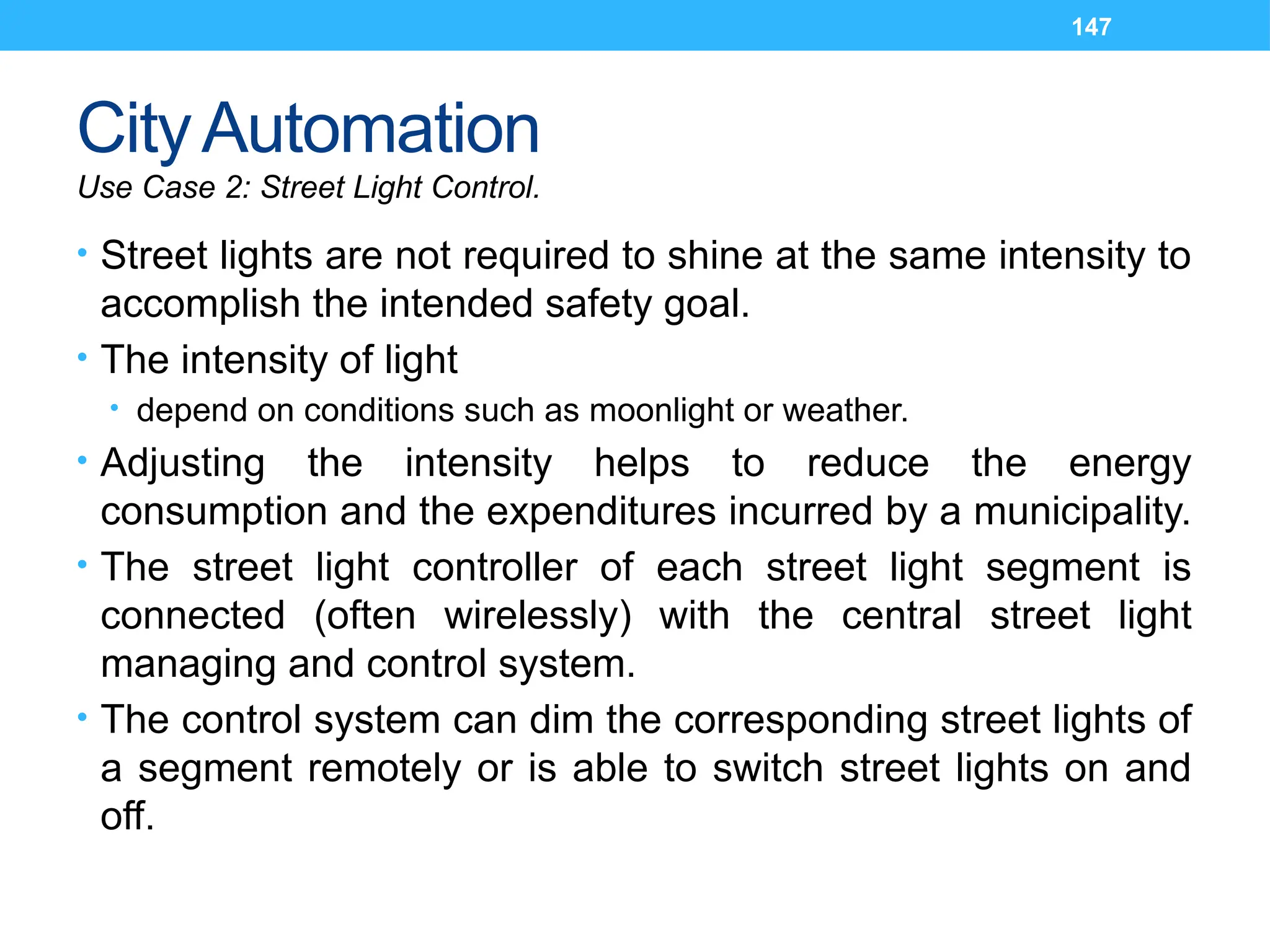 147
CityAutomation
Use Case 2: Street Light Control.
• Street lights are not required to shine at the same intensity to
accomplish the intended safety goal.
• The intensity of light
• depend on conditions such as moonlight or weather.
• Adjusting the intensity helps to reduce the energy
consumption and the expenditures incurred by a municipality.
• The street light controller of each street light segment is
connected (often wirelessly) with the central street light
managing and control system.
• The control system can dim the corresponding street lights of
a segment remotely or is able to switch street lights on and
off.
 