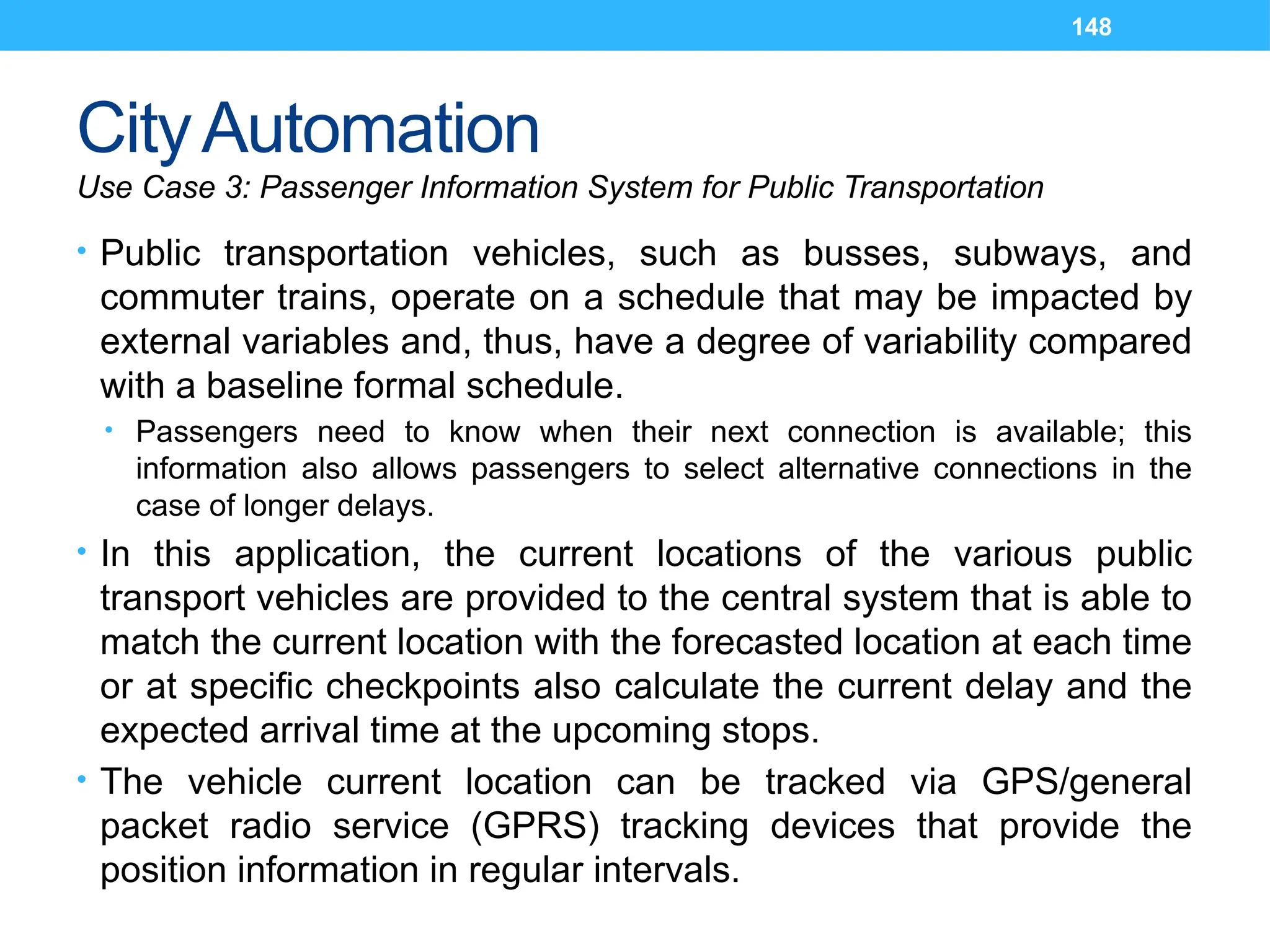 148
CityAutomation
Use Case 3: Passenger Information System for Public Transportation
• Public transportation vehicles, such as busses, subways, and
commuter trains, operate on a schedule that may be impacted by
external variables and, thus, have a degree of variability compared
with a baseline formal schedule.
• Passengers need to know when their next connection is available; this
information also allows passengers to select alternative connections in the
case of longer delays.
• In this application, the current locations of the various public
transport vehicles are provided to the central system that is able to
match the current location with the forecasted location at each time
or at specific checkpoints also calculate the current delay and the
expected arrival time at the upcoming stops.
• The vehicle current location can be tracked via GPS/general
packet radio service (GPRS) tracking devices that provide the
position information in regular intervals.
 