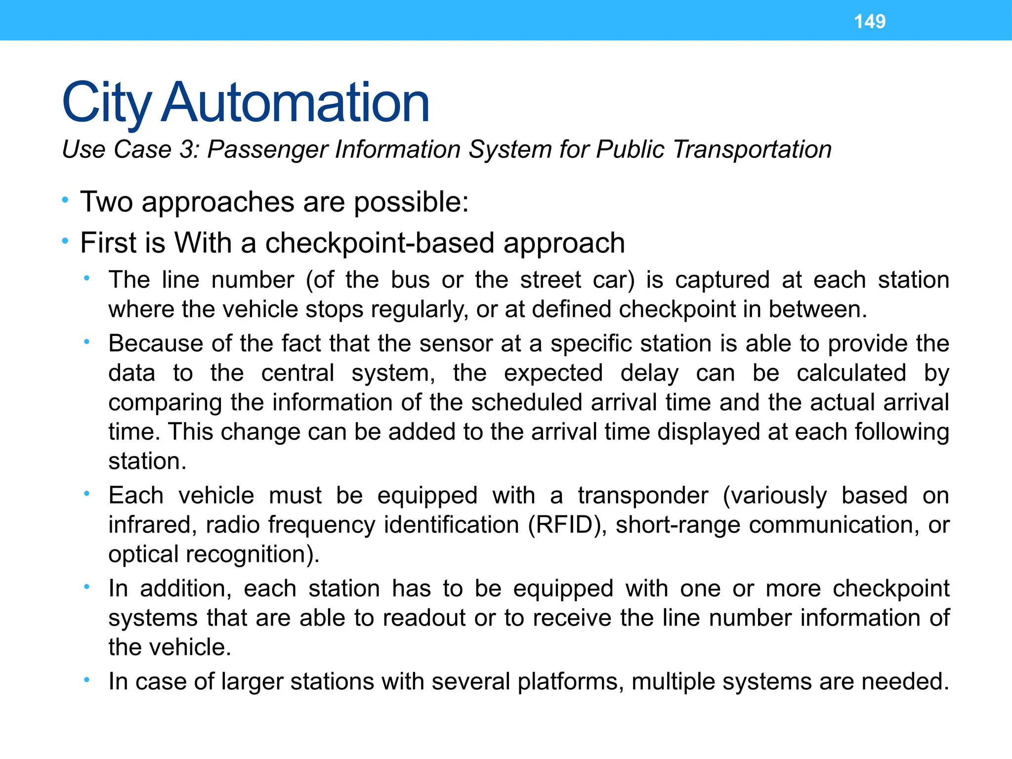 149
CityAutomation
Use Case 3: Passenger Information System for Public Transportation
• Two approaches are possible:
• First is With a checkpoint-based approach
• The line number (of the bus or the street car) is captured at each station
where the vehicle stops regularly, or at defined checkpoint in between.
• Because of the fact that the sensor at a specific station is able to provide the
data to the central system, the expected delay can be calculated by
comparing the information of the scheduled arrival time and the actual arrival
time. This change can be added to the arrival time displayed at each following
station.
• Each vehicle must be equipped with a transponder (variously based on
infrared, radio frequency identification (RFID), short-range communication, or
optical recognition).
• In addition, each station has to be equipped with one or more checkpoint
systems that are able to readout or to receive the line number information of
the vehicle.
• In case of larger stations with several platforms, multiple systems are needed.
 