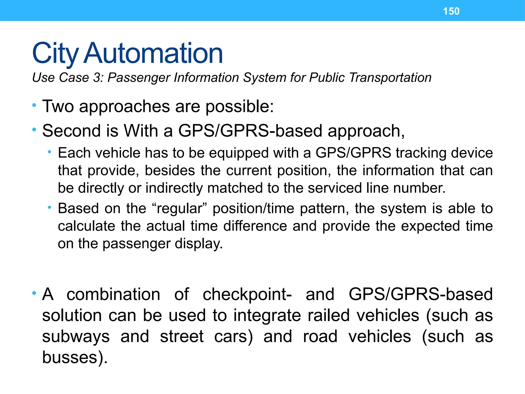 150
CityAutomation
Use Case 3: Passenger Information System for Public Transportation
• Two approaches are possible:
• Second is With a GPS/GPRS-based approach,
• Each vehicle has to be equipped with a GPS/GPRS tracking device
that provide, besides the current position, the information that can
be directly or indirectly matched to the serviced line number.
• Based on the “regular” position/time pattern, the system is able to
calculate the actual time difference and provide the expected time
on the passenger display.
• A combination of checkpoint- and GPS/GPRS-based
solution can be used to integrate railed vehicles (such as
subways and street cars) and road vehicles (such as
busses).
 