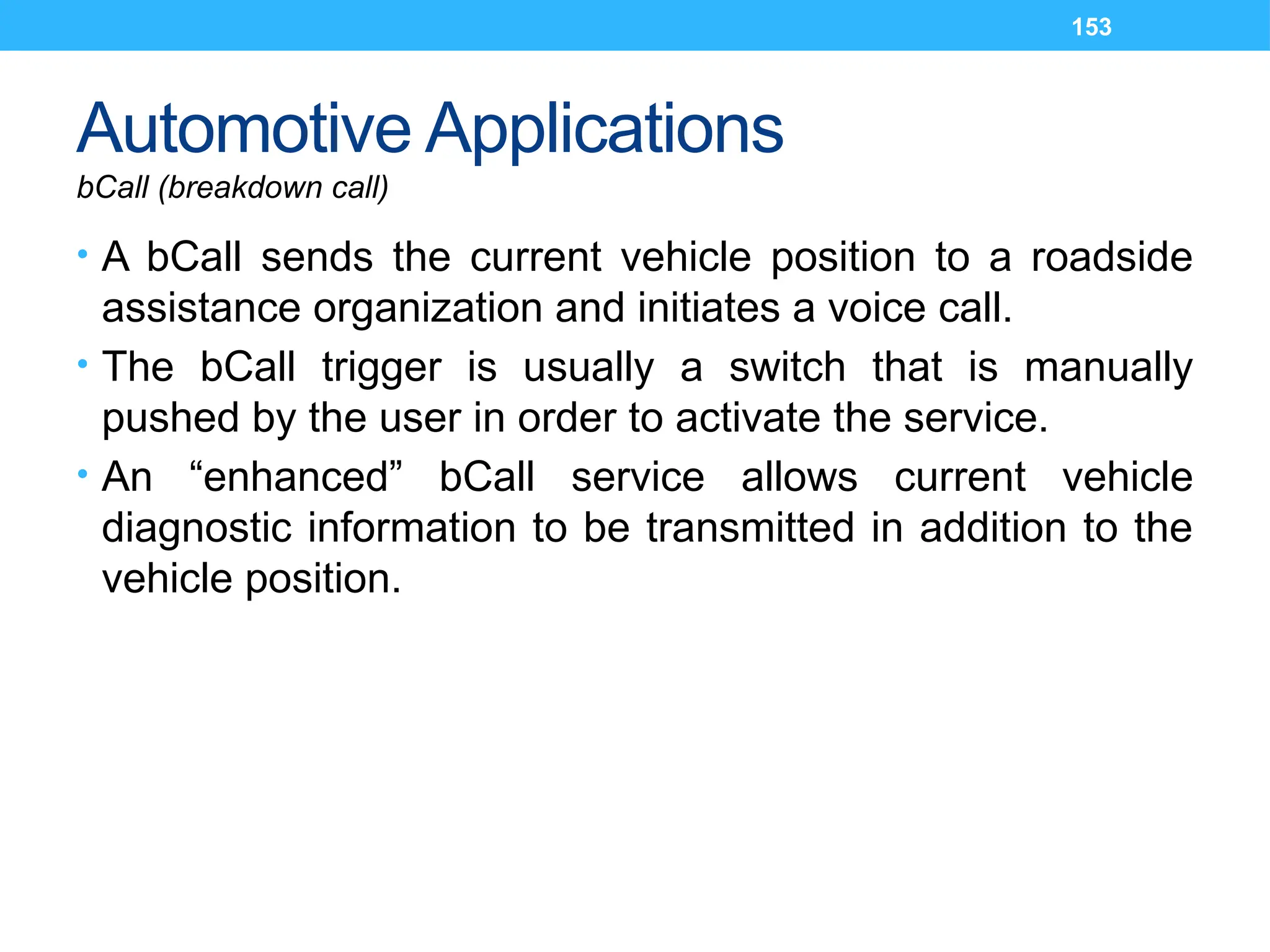 153
Automotive Applications
bCall (breakdown call)
• A bCall sends the current vehicle position to a roadside
assistance organization and initiates a voice call.
• The bCall trigger is usually a switch that is manually
pushed by the user in order to activate the service.
• An “enhanced” bCall service allows current vehicle
diagnostic information to be transmitted in addition to the
vehicle position.
 