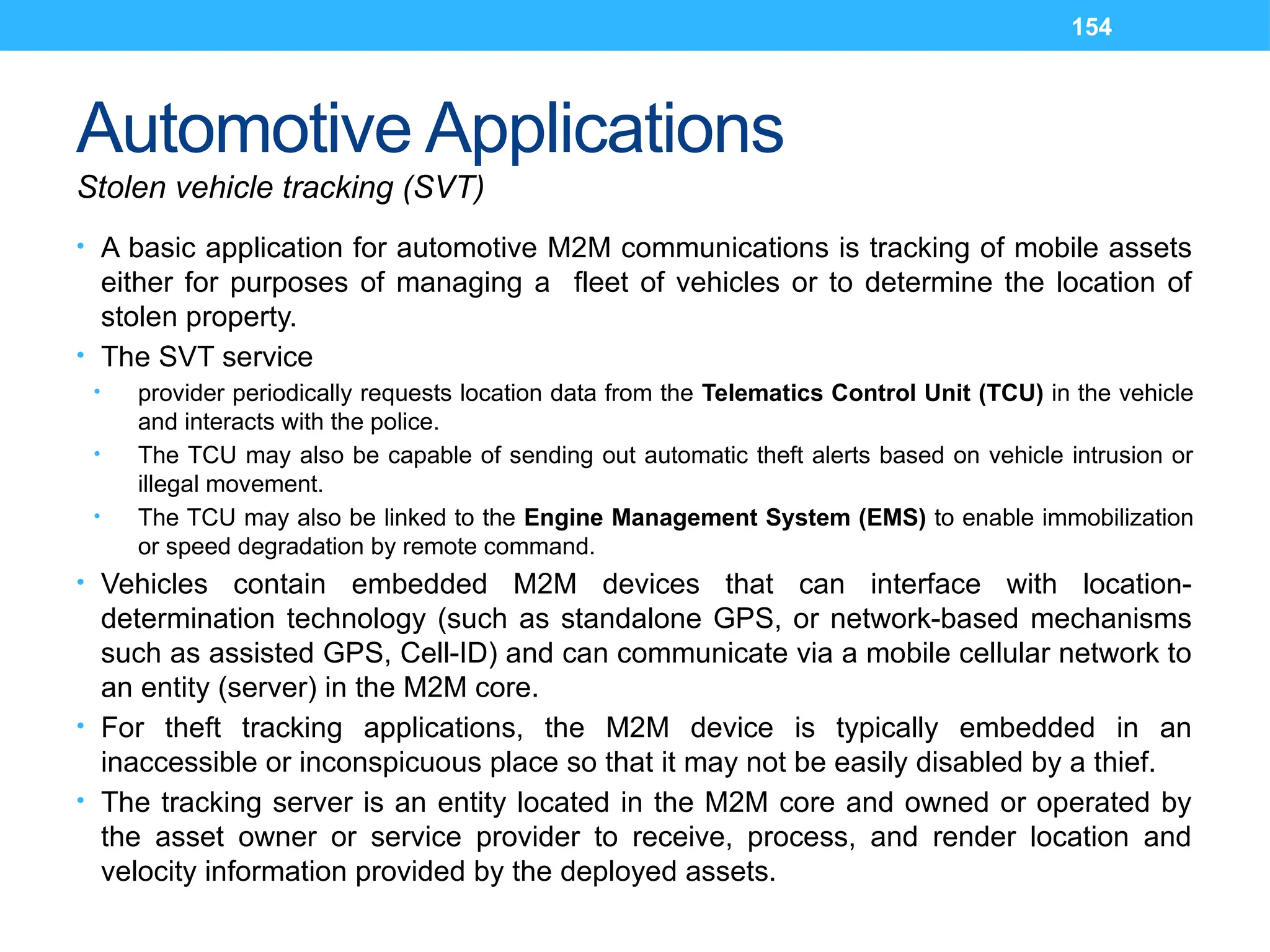 154
Automotive Applications
Stolen vehicle tracking (SVT)
• A basic application for automotive M2M communications is tracking of mobile assets
either for purposes of managing a fleet of vehicles or to determine the location of
stolen property.
• The SVT service
• provider periodically requests location data from the Telematics Control Unit (TCU) in the vehicle
and interacts with the police.
• The TCU may also be capable of sending out automatic theft alerts based on vehicle intrusion or
illegal movement.
• The TCU may also be linked to the Engine Management System (EMS) to enable immobilization
or speed degradation by remote command.
• Vehicles contain embedded M2M devices that can interface with location-
determination technology (such as standalone GPS, or network-based mechanisms
such as assisted GPS, Cell-ID) and can communicate via a mobile cellular network to
an entity (server) in the M2M core.
• For theft tracking applications, the M2M device is typically embedded in an
inaccessible or inconspicuous place so that it may not be easily disabled by a thief.
• The tracking server is an entity located in the M2M core and owned or operated by
the asset owner or service provider to receive, process, and render location and
velocity information provided by the deployed assets.
 