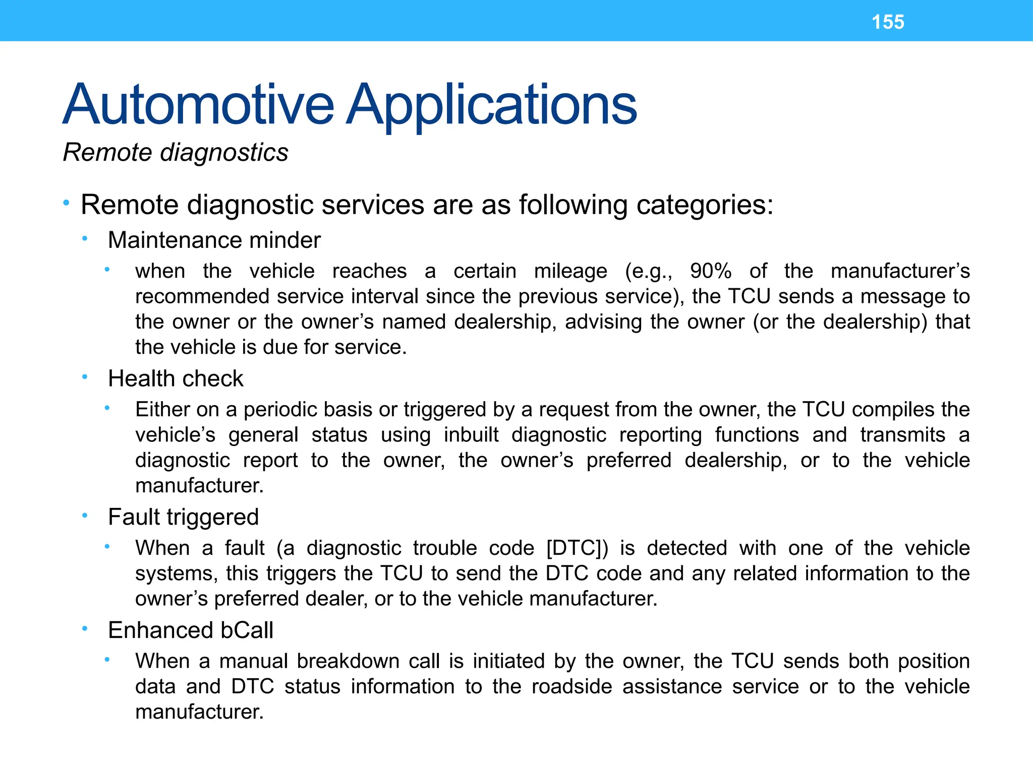 155
Automotive Applications
Remote diagnostics
• Remote diagnostic services are as following categories:
• Maintenance minder
• when the vehicle reaches a certain mileage (e.g., 90% of the manufacturer’s
recommended service interval since the previous service), the TCU sends a message to
the owner or the owner’s named dealership, advising the owner (or the dealership) that
the vehicle is due for service.
• Health check
• Either on a periodic basis or triggered by a request from the owner, the TCU compiles the
vehicle’s general status using inbuilt diagnostic reporting functions and transmits a
diagnostic report to the owner, the owner’s preferred dealership, or to the vehicle
manufacturer.
• Fault triggered
• When a fault (a diagnostic trouble code [DTC]) is detected with one of the vehicle
systems, this triggers the TCU to send the DTC code and any related information to the
owner’s preferred dealer, or to the vehicle manufacturer.
• Enhanced bCall
• When a manual breakdown call is initiated by the owner, the TCU sends both position
data and DTC status information to the roadside assistance service or to the vehicle
manufacturer.
 