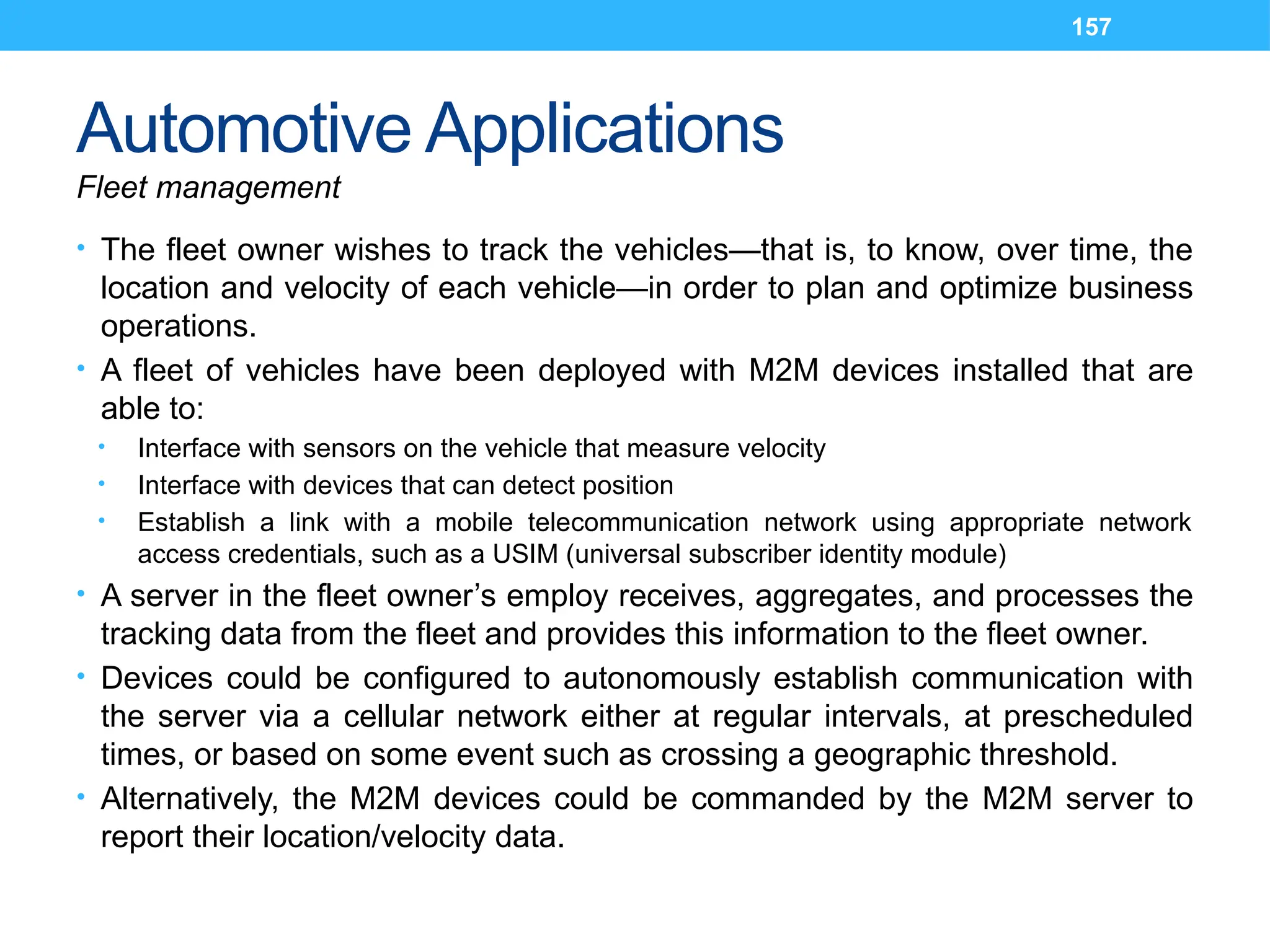 157
Automotive Applications
Fleet management
• The fleet owner wishes to track the vehicles—that is, to know, over time, the
location and velocity of each vehicle—in order to plan and optimize business
operations.
• A fleet of vehicles have been deployed with M2M devices installed that are
able to:
• Interface with sensors on the vehicle that measure velocity
• Interface with devices that can detect position
• Establish a link with a mobile telecommunication network using appropriate network
access credentials, such as a USIM (universal subscriber identity module)
• A server in the fleet owner’s employ receives, aggregates, and processes the
tracking data from the fleet and provides this information to the fleet owner.
• Devices could be configured to autonomously establish communication with
the server via a cellular network either at regular intervals, at prescheduled
times, or based on some event such as crossing a geographic threshold.
• Alternatively, the M2M devices could be commanded by the M2M server to
report their location/velocity data.
 