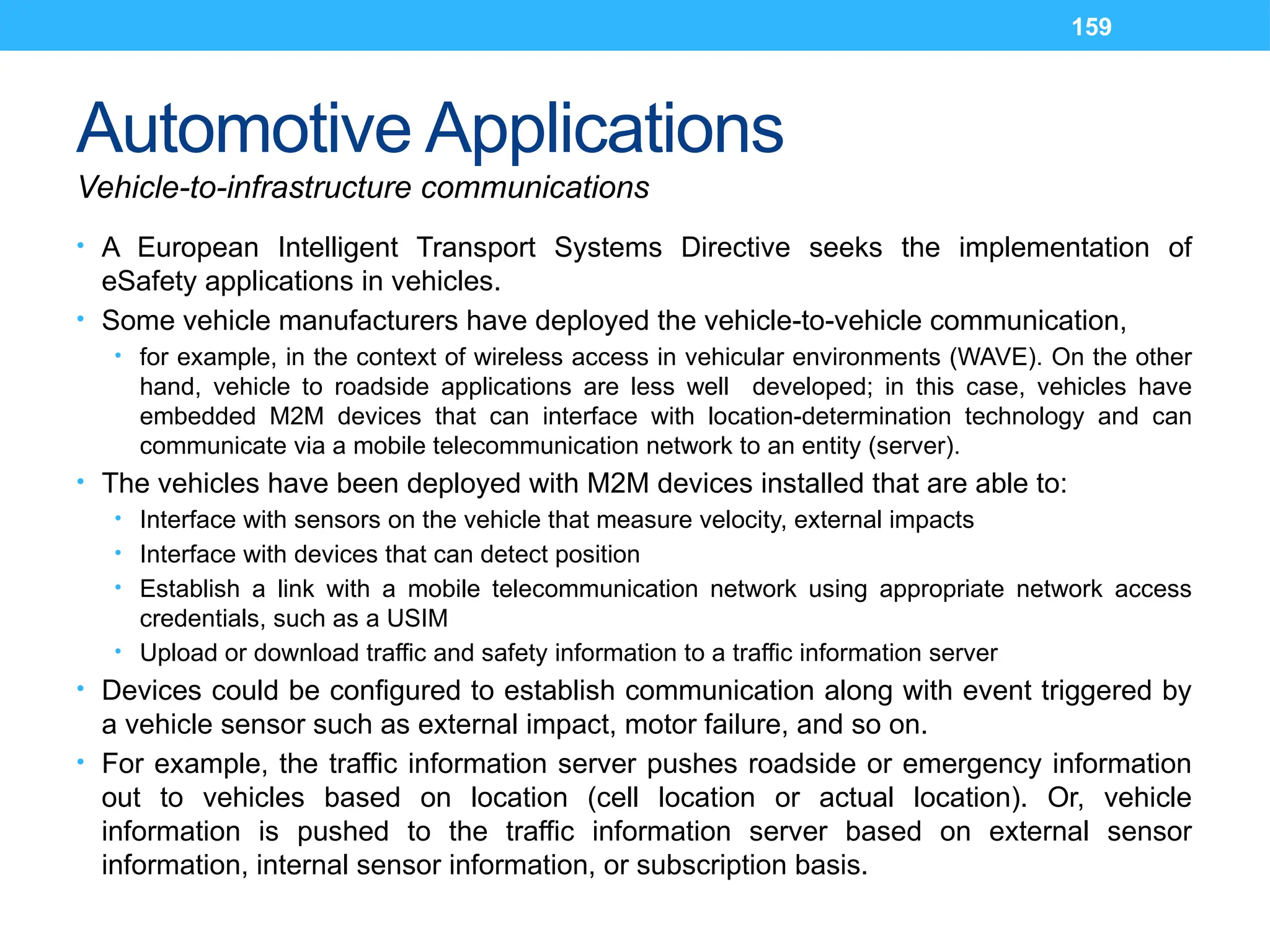 159
Automotive Applications
Vehicle-to-infrastructure communications
• A European Intelligent Transport Systems Directive seeks the implementation of
eSafety applications in vehicles.
• Some vehicle manufacturers have deployed the vehicle-to-vehicle communication,
• for example, in the context of wireless access in vehicular environments (WAVE). On the other
hand, vehicle to roadside applications are less well developed; in this case, vehicles have
embedded M2M devices that can interface with location-determination technology and can
communicate via a mobile telecommunication network to an entity (server).
• The vehicles have been deployed with M2M devices installed that are able to:
• Interface with sensors on the vehicle that measure velocity, external impacts
• Interface with devices that can detect position
• Establish a link with a mobile telecommunication network using appropriate network access
credentials, such as a USIM
• Upload or download traffic and safety information to a traffic information server
• Devices could be configured to establish communication along with event triggered by
a vehicle sensor such as external impact, motor failure, and so on.
• For example, the traffic information server pushes roadside or emergency information
out to vehicles based on location (cell location or actual location). Or, vehicle
information is pushed to the traffic information server based on external sensor
information, internal sensor information, or subscription basis.
 