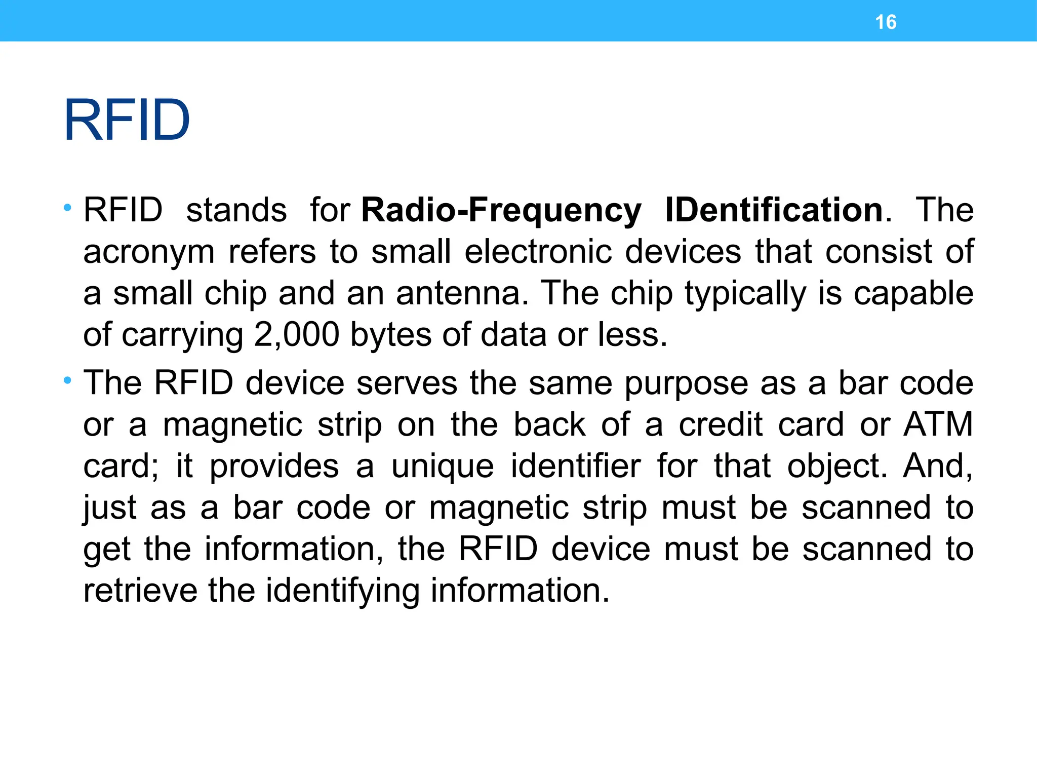 16
RFID
• RFID stands for Radio-Frequency IDentification. The
acronym refers to small electronic devices that consist of
a small chip and an antenna. The chip typically is capable
of carrying 2,000 bytes of data or less.
• The RFID device serves the same purpose as a bar code
or a magnetic strip on the back of a credit card or ATM
card; it provides a unique identifier for that object. And,
just as a bar code or magnetic strip must be scanned to
get the information, the RFID device must be scanned to
retrieve the identifying information.
 