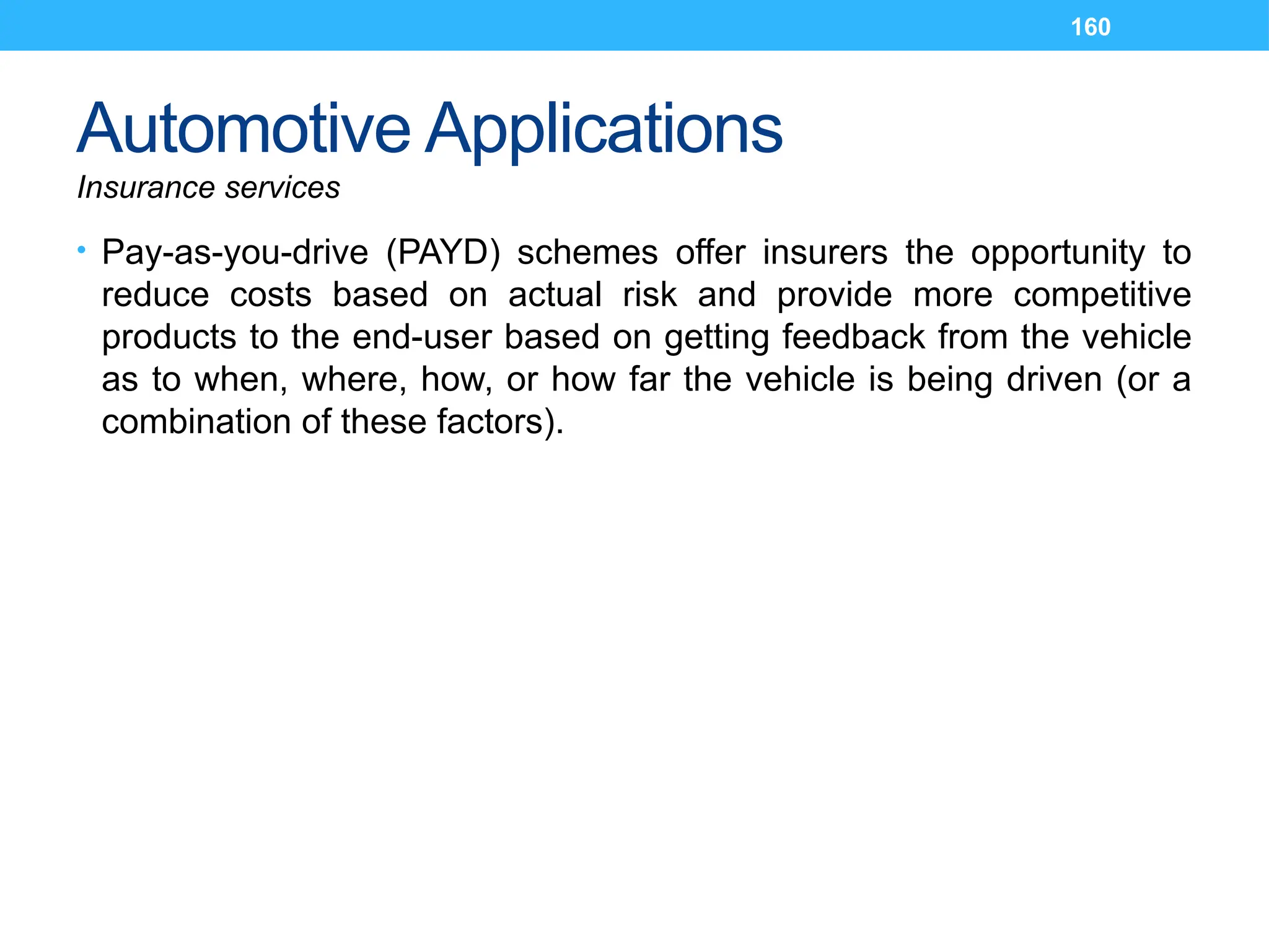 160
Automotive Applications
Insurance services
• Pay-as-you-drive (PAYD) schemes offer insurers the opportunity to
reduce costs based on actual risk and provide more competitive
products to the end-user based on getting feedback from the vehicle
as to when, where, how, or how far the vehicle is being driven (or a
combination of these factors).
 