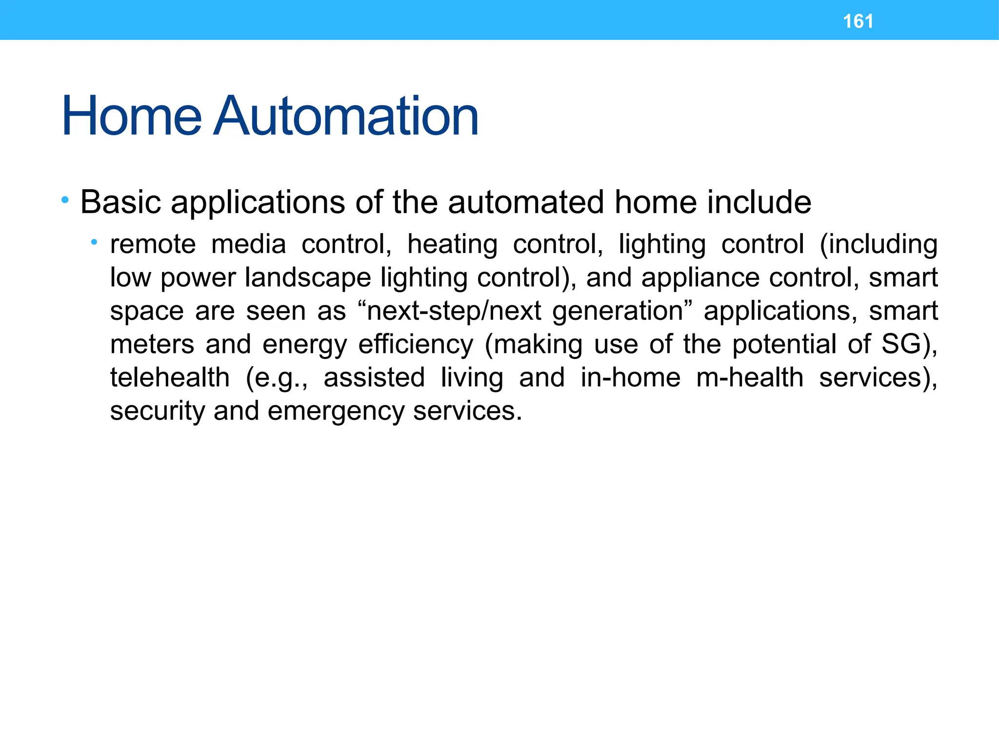 161
Home Automation
• Basic applications of the automated home include
• remote media control, heating control, lighting control (including
low power landscape lighting control), and appliance control, smart
space are seen as “next-step/next generation” applications, smart
meters and energy efficiency (making use of the potential of SG),
telehealth (e.g., assisted living and in-home m-health services),
security and emergency services.
 