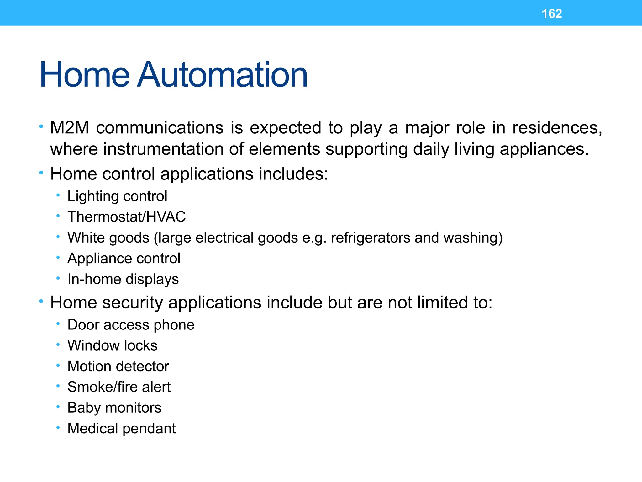 162
Home Automation
• M2M communications is expected to play a major role in residences,
where instrumentation of elements supporting daily living appliances.
• Home control applications includes:
• Lighting control
• Thermostat/HVAC
• White goods (large electrical goods e.g. refrigerators and washing)
• Appliance control
• In-home displays
• Home security applications include but are not limited to:
• Door access phone
• Window locks
• Motion detector
• Smoke/fire alert
• Baby monitors
• Medical pendant
 