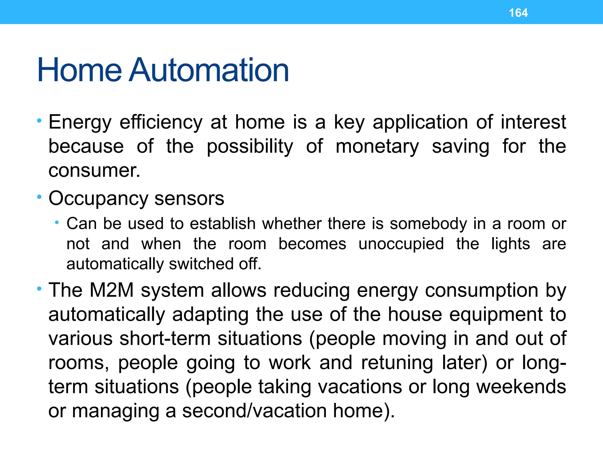164
Home Automation
• Energy efficiency at home is a key application of interest
because of the possibility of monetary saving for the
consumer.
• Occupancy sensors
• Can be used to establish whether there is somebody in a room or
not and when the room becomes unoccupied the lights are
automatically switched off.
• The M2M system allows reducing energy consumption by
automatically adapting the use of the house equipment to
various short-term situations (people moving in and out of
rooms, people going to work and retuning later) or long-
term situations (people taking vacations or long weekends
or managing a second/vacation home).
 