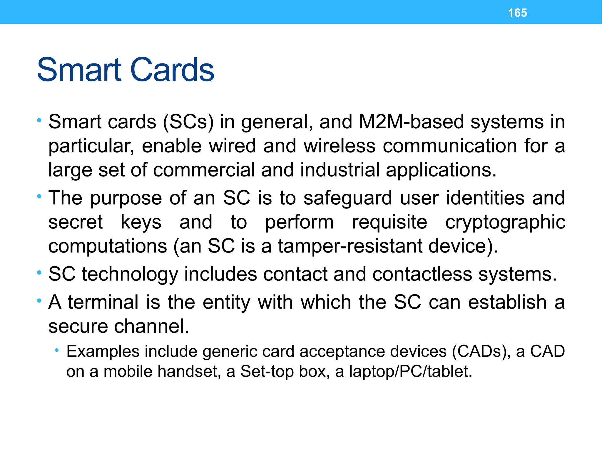 165
Smart Cards
• Smart cards (SCs) in general, and M2M-based systems in
particular, enable wired and wireless communication for a
large set of commercial and industrial applications.
• The purpose of an SC is to safeguard user identities and
secret keys and to perform requisite cryptographic
computations (an SC is a tamper-resistant device).
• SC technology includes contact and contactless systems.
• A terminal is the entity with which the SC can establish a
secure channel.
• Examples include generic card acceptance devices (CADs), a CAD
on a mobile handset, a Set-top box, a laptop/PC/tablet.
 