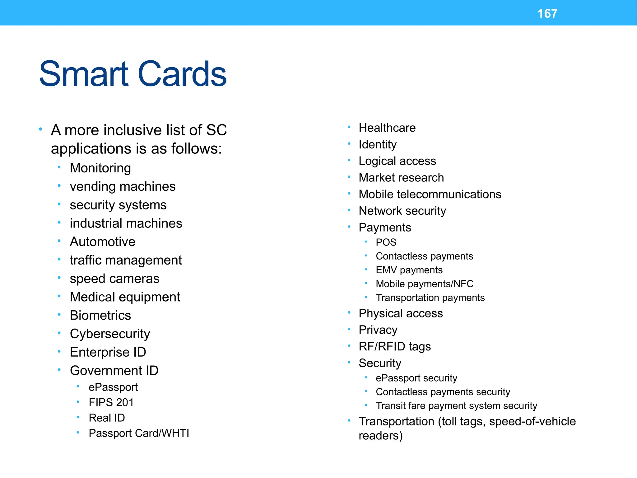 167
Smart Cards
• A more inclusive list of SC
applications is as follows:
• Monitoring
• vending machines
• security systems
• industrial machines
• Automotive
• traffic management
• speed cameras
• Medical equipment
• Biometrics
• Cybersecurity
• Enterprise ID
• Government ID
• ePassport
• FIPS 201
• Real ID
• Passport Card/WHTI
• Healthcare
• Identity
• Logical access
• Market research
• Mobile telecommunications
• Network security
• Payments
• POS
• Contactless payments
• EMV payments
• Mobile payments/NFC
• Transportation payments
• Physical access
• Privacy
• RF/RFID tags
• Security
• ePassport security
• Contactless payments security
• Transit fare payment system security
• Transportation (toll tags, speed-of-vehicle
readers)
 