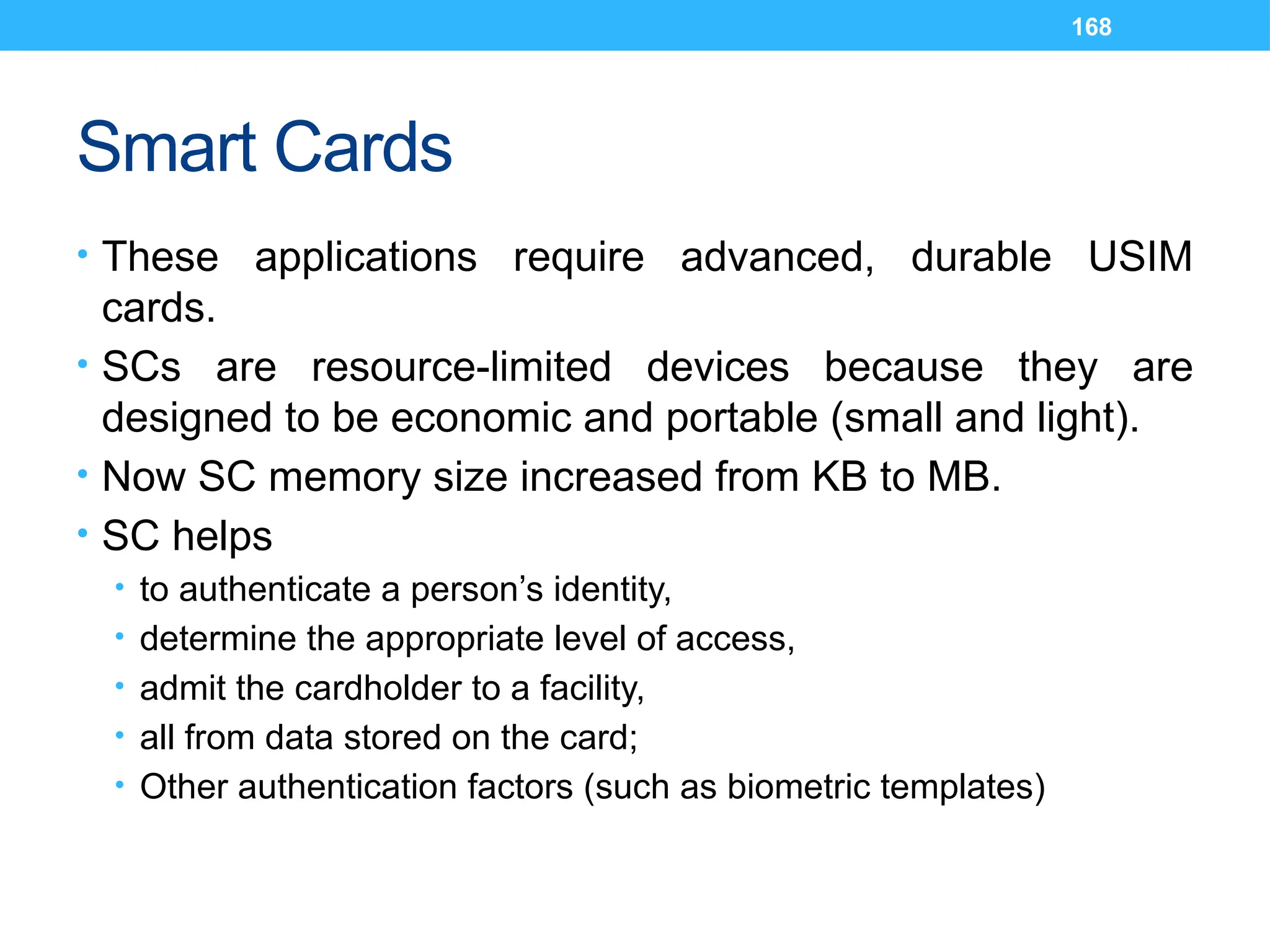 168
Smart Cards
• These applications require advanced, durable USIM
cards.
• SCs are resource-limited devices because they are
designed to be economic and portable (small and light).
• Now SC memory size increased from KB to MB.
• SC helps
• to authenticate a person’s identity,
• determine the appropriate level of access,
• admit the cardholder to a facility,
• all from data stored on the card;
• Other authentication factors (such as biometric templates)
 
