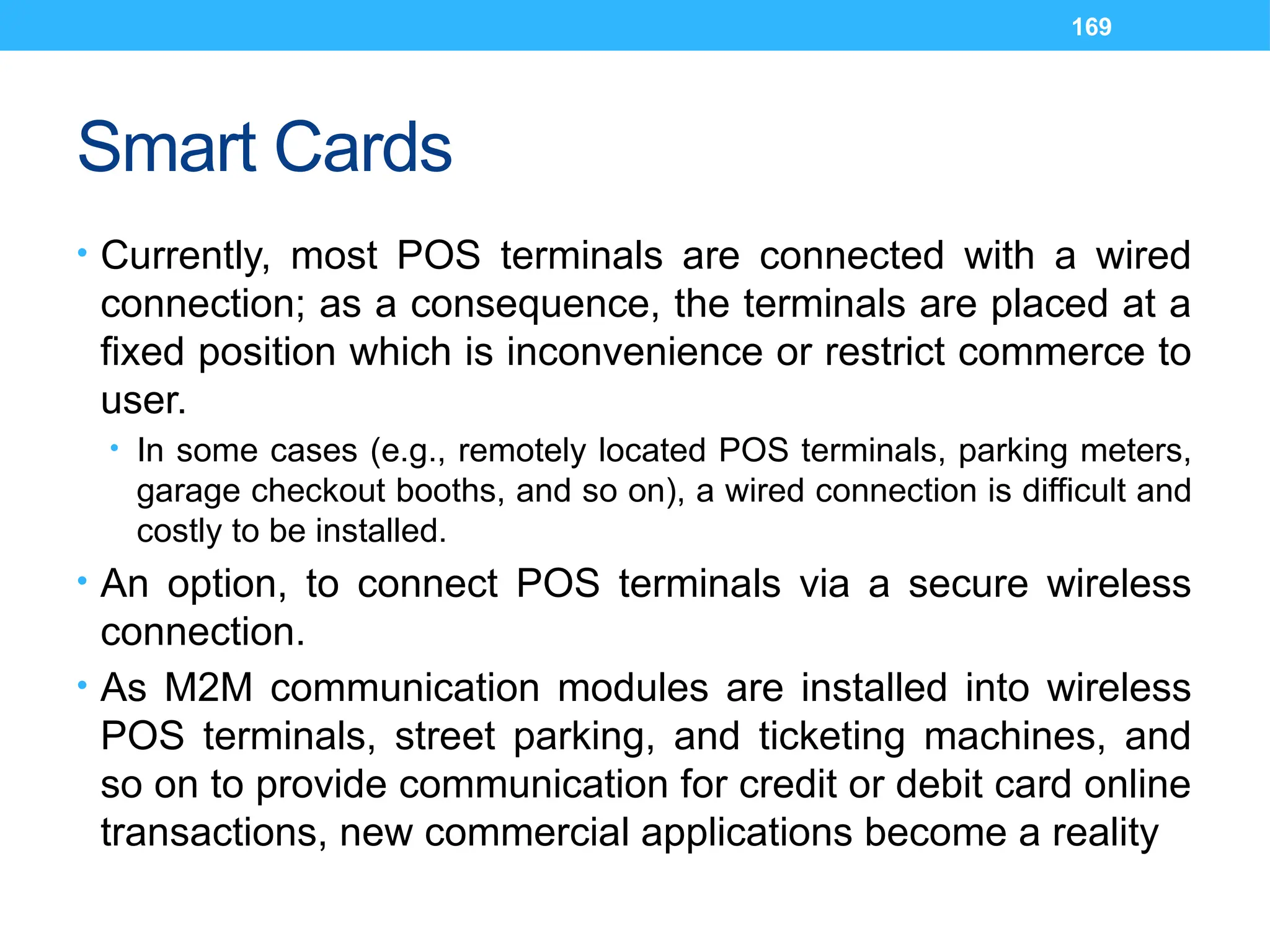 169
Smart Cards
• Currently, most POS terminals are connected with a wired
connection; as a consequence, the terminals are placed at a
fixed position which is inconvenience or restrict commerce to
user.
• In some cases (e.g., remotely located POS terminals, parking meters,
garage checkout booths, and so on), a wired connection is difficult and
costly to be installed.
• An option, to connect POS terminals via a secure wireless
connection.
• As M2M communication modules are installed into wireless
POS terminals, street parking, and ticketing machines, and
so on to provide communication for credit or debit card online
transactions, new commercial applications become a reality
 