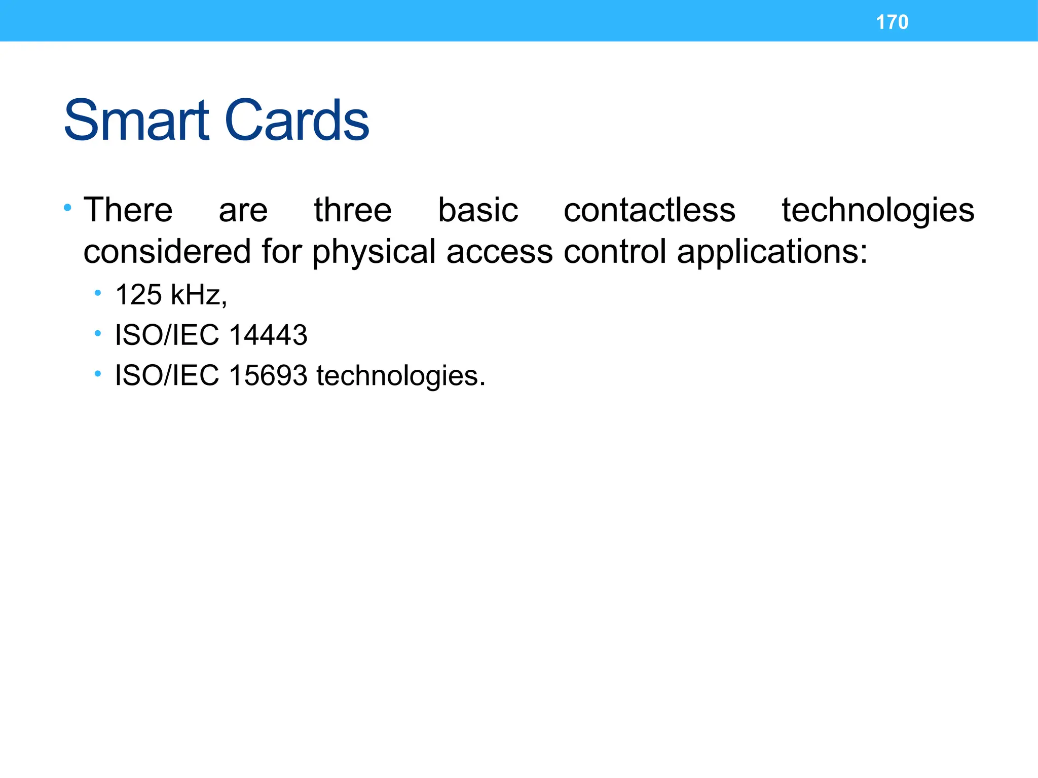 170
Smart Cards
• There are three basic contactless technologies
considered for physical access control applications:
• 125 kHz,
• ISO/IEC 14443
• ISO/IEC 15693 technologies.
 