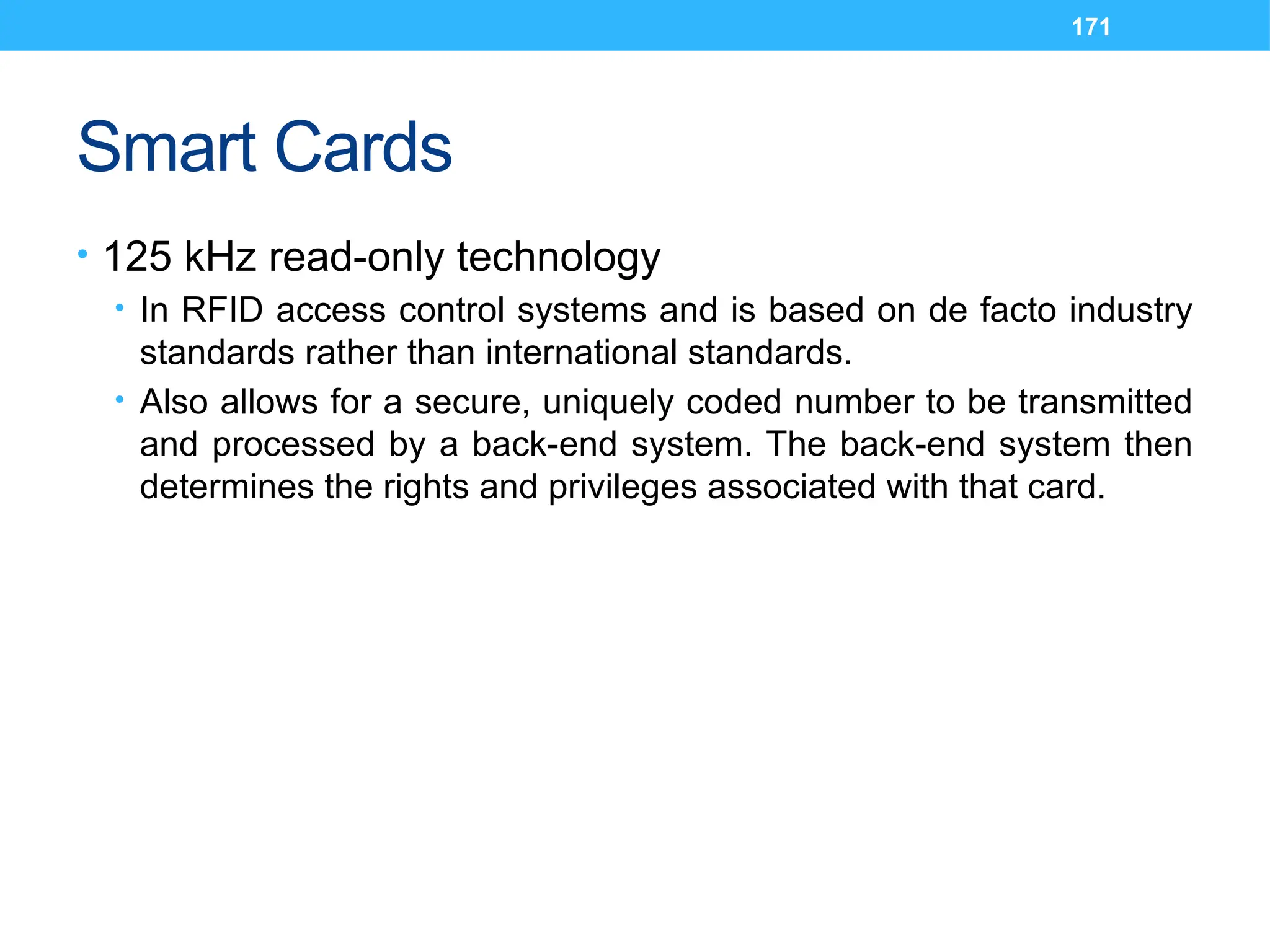 171
Smart Cards
• 125 kHz read-only technology
• In RFID access control systems and is based on de facto industry
standards rather than international standards.
• Also allows for a secure, uniquely coded number to be transmitted
and processed by a back-end system. The back-end system then
determines the rights and privileges associated with that card.
 