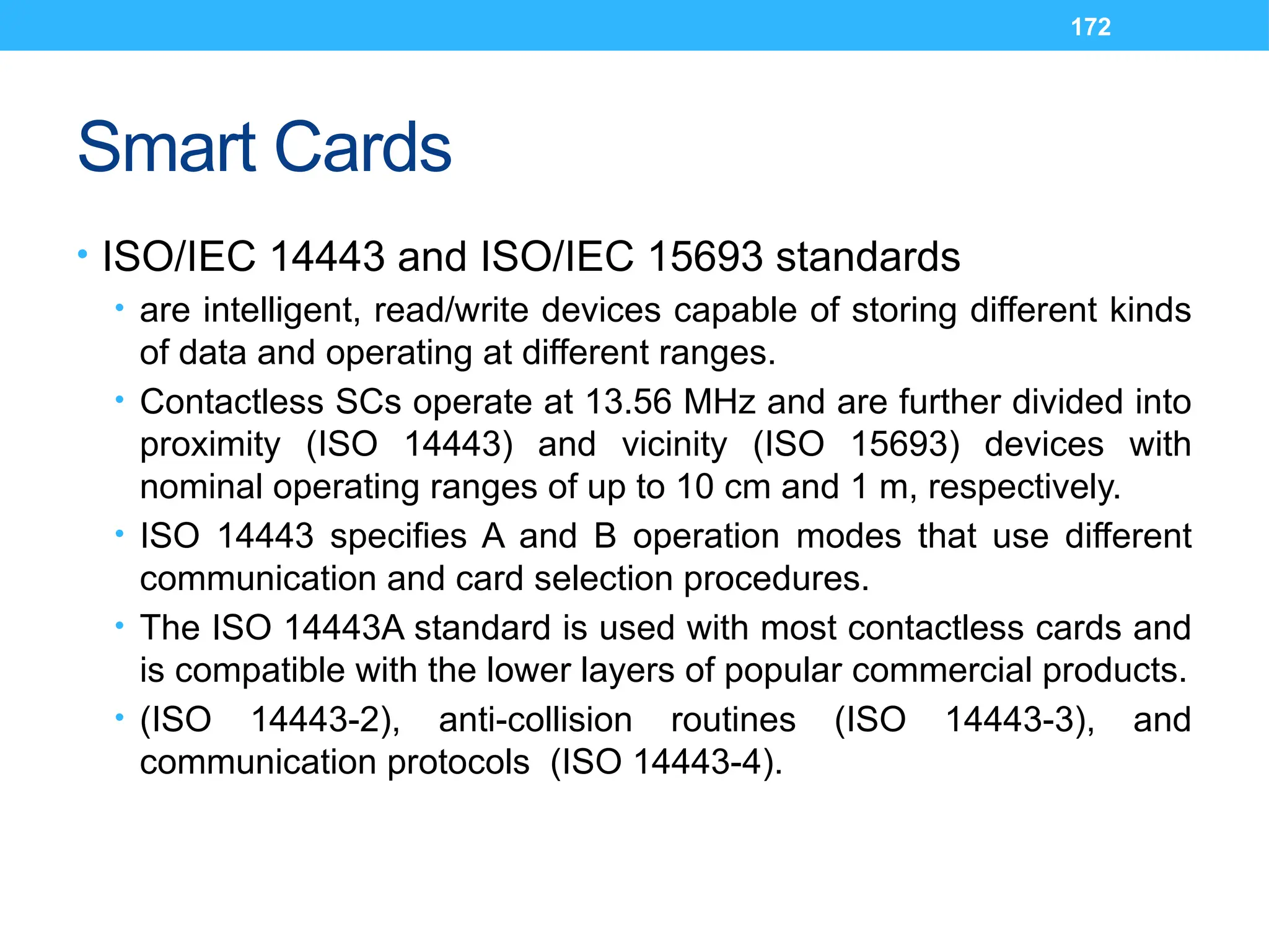 172
Smart Cards
• ISO/IEC 14443 and ISO/IEC 15693 standards
• are intelligent, read/write devices capable of storing different kinds
of data and operating at different ranges.
• Contactless SCs operate at 13.56 MHz and are further divided into
proximity (ISO 14443) and vicinity (ISO 15693) devices with
nominal operating ranges of up to 10 cm and 1 m, respectively.
• ISO 14443 specifies A and B operation modes that use different
communication and card selection procedures.
• The ISO 14443A standard is used with most contactless cards and
is compatible with the lower layers of popular commercial products.
• (ISO 14443-2), anti-collision routines (ISO 14443-3), and
communication protocols (ISO 14443-4).
 