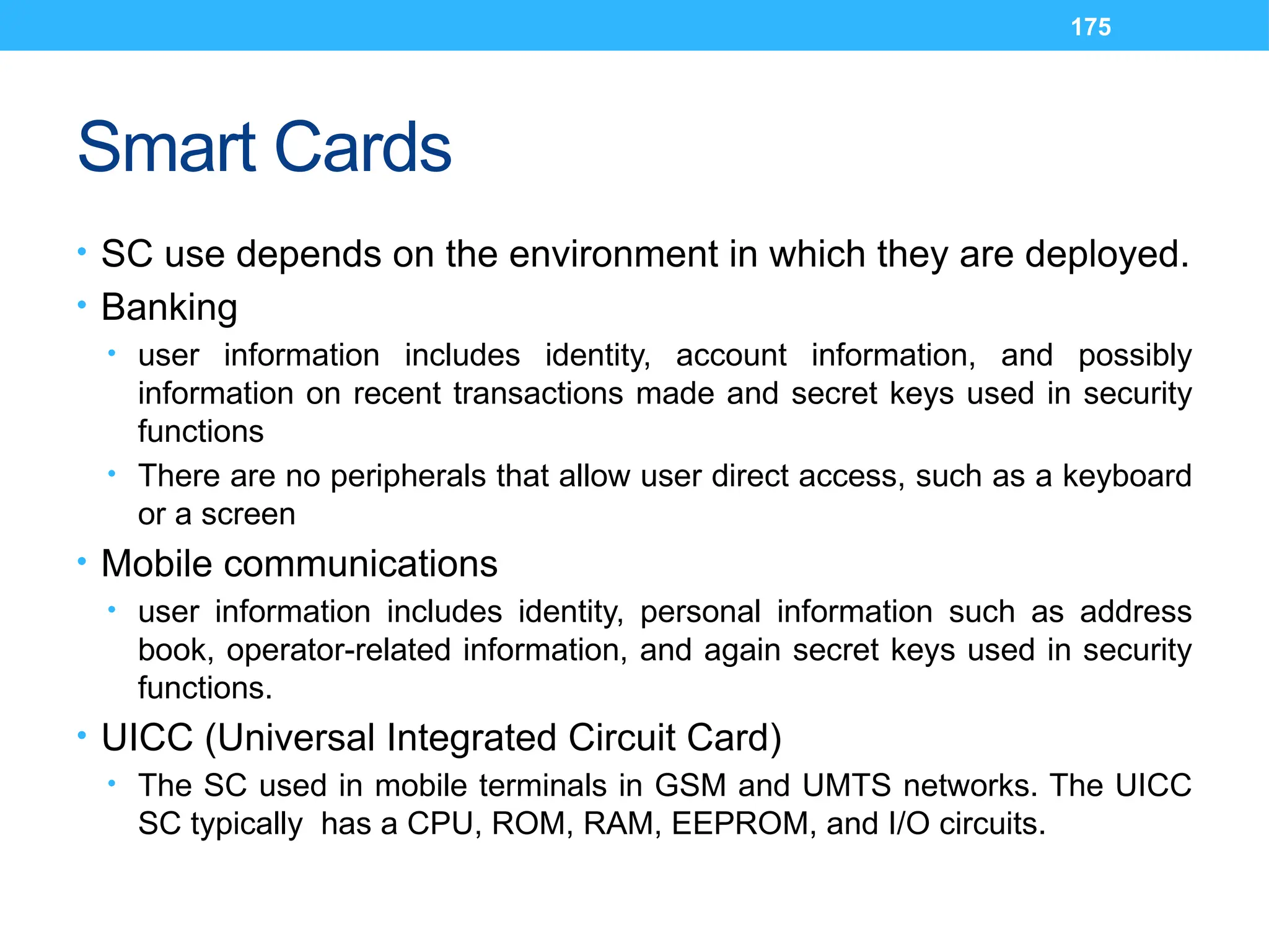 175
Smart Cards
• SC use depends on the environment in which they are deployed.
• Banking
• user information includes identity, account information, and possibly
information on recent transactions made and secret keys used in security
functions
• There are no peripherals that allow user direct access, such as a keyboard
or a screen
• Mobile communications
• user information includes identity, personal information such as address
book, operator-related information, and again secret keys used in security
functions.
• UICC (Universal Integrated Circuit Card)
• The SC used in mobile terminals in GSM and UMTS networks. The UICC
SC typically has a CPU, ROM, RAM, EEPROM, and I/O circuits.
 