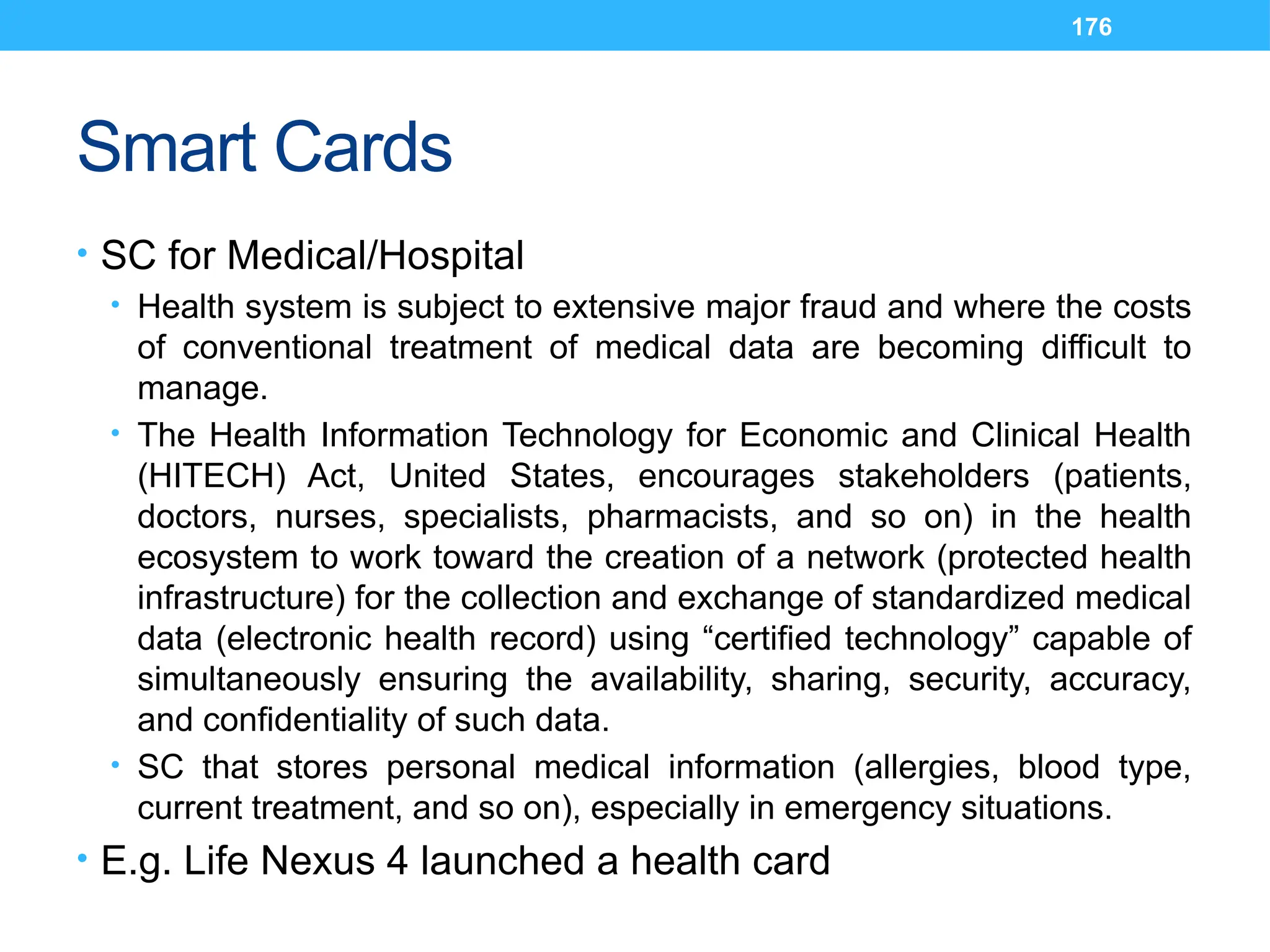 176
Smart Cards
• SC for Medical/Hospital
• Health system is subject to extensive major fraud and where the costs
of conventional treatment of medical data are becoming difficult to
manage.
• The Health Information Technology for Economic and Clinical Health
(HITECH) Act, United States, encourages stakeholders (patients,
doctors, nurses, specialists, pharmacists, and so on) in the health
ecosystem to work toward the creation of a network (protected health
infrastructure) for the collection and exchange of standardized medical
data (electronic health record) using “certified technology” capable of
simultaneously ensuring the availability, sharing, security, accuracy,
and confidentiality of such data.
• SC that stores personal medical information (allergies, blood type,
current treatment, and so on), especially in emergency situations.
• E.g. Life Nexus 4 launched a health card
 