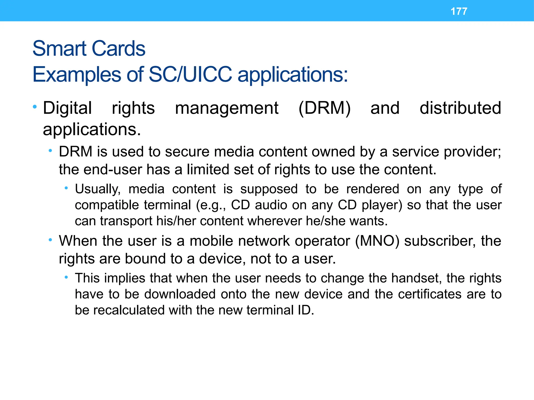 177
Smart Cards
Examples of SC/UICC applications:
• Digital rights management (DRM) and distributed
applications.
• DRM is used to secure media content owned by a service provider;
the end-user has a limited set of rights to use the content.
• Usually, media content is supposed to be rendered on any type of
compatible terminal (e.g., CD audio on any CD player) so that the user
can transport his/her content wherever he/she wants.
• When the user is a mobile network operator (MNO) subscriber, the
rights are bound to a device, not to a user.
• This implies that when the user needs to change the handset, the rights
have to be downloaded onto the new device and the certificates are to
be recalculated with the new terminal ID.
 