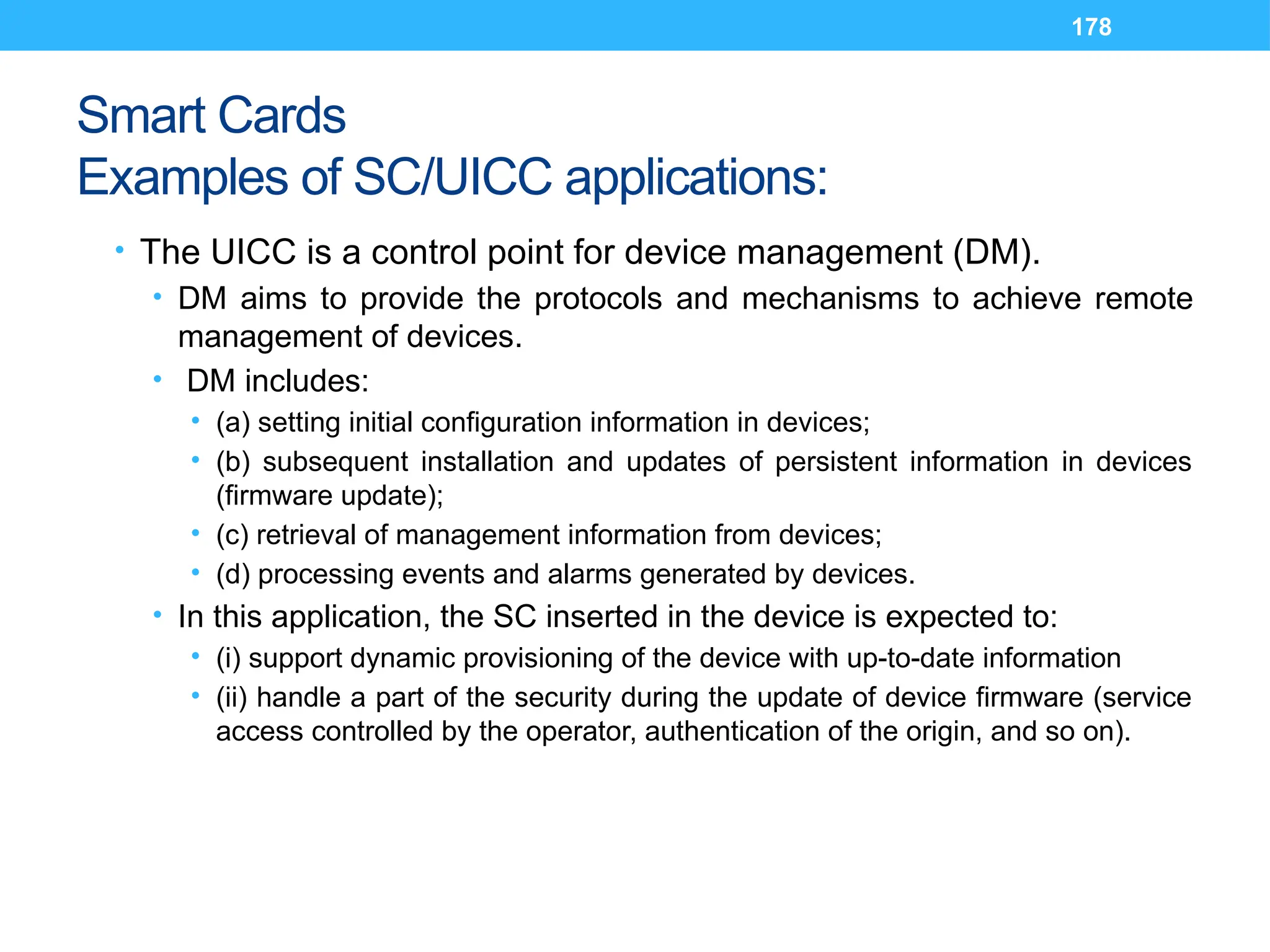178
Smart Cards
Examples of SC/UICC applications:
• The UICC is a control point for device management (DM).
• DM aims to provide the protocols and mechanisms to achieve remote
management of devices.
• DM includes:
• (a) setting initial configuration information in devices;
• (b) subsequent installation and updates of persistent information in devices
(firmware update);
• (c) retrieval of management information from devices;
• (d) processing events and alarms generated by devices.
• In this application, the SC inserted in the device is expected to:
• (i) support dynamic provisioning of the device with up-to-date information
• (ii) handle a part of the security during the update of device firmware (service
access controlled by the operator, authentication of the origin, and so on).
 