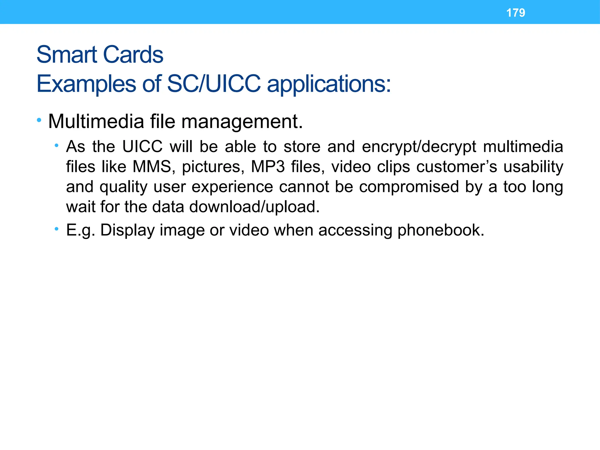 179
Smart Cards
Examples of SC/UICC applications:
• Multimedia file management.
• As the UICC will be able to store and encrypt/decrypt multimedia
files like MMS, pictures, MP3 files, video clips customer’s usability
and quality user experience cannot be compromised by a too long
wait for the data download/upload.
• E.g. Display image or video when accessing phonebook.
 