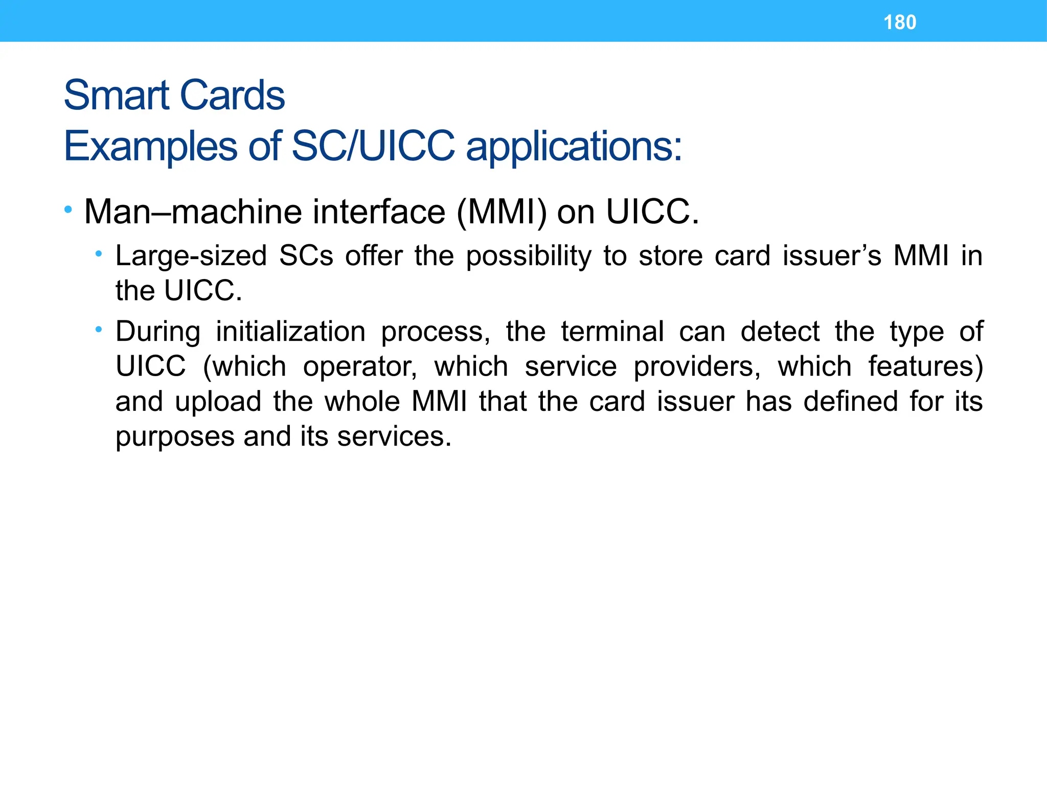 180
Smart Cards
Examples of SC/UICC applications:
• Man–machine interface (MMI) on UICC.
• Large-sized SCs offer the possibility to store card issuer’s MMI in
the UICC.
• During initialization process, the terminal can detect the type of
UICC (which operator, which service providers, which features)
and upload the whole MMI that the card issuer has defined for its
purposes and its services.
 
