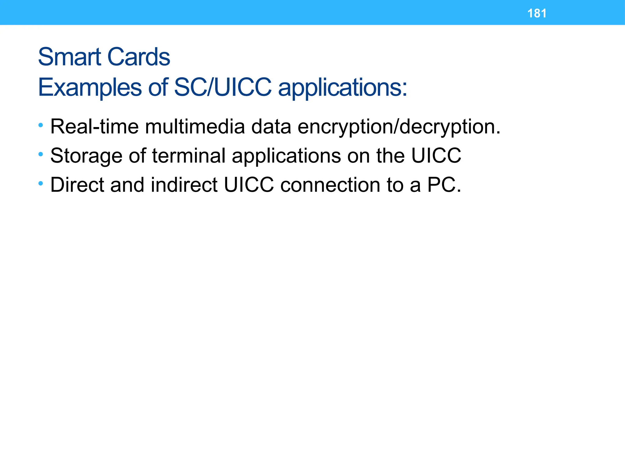 181
Smart Cards
Examples of SC/UICC applications:
• Real-time multimedia data encryption/decryption.
• Storage of terminal applications on the UICC
• Direct and indirect UICC connection to a PC.
 