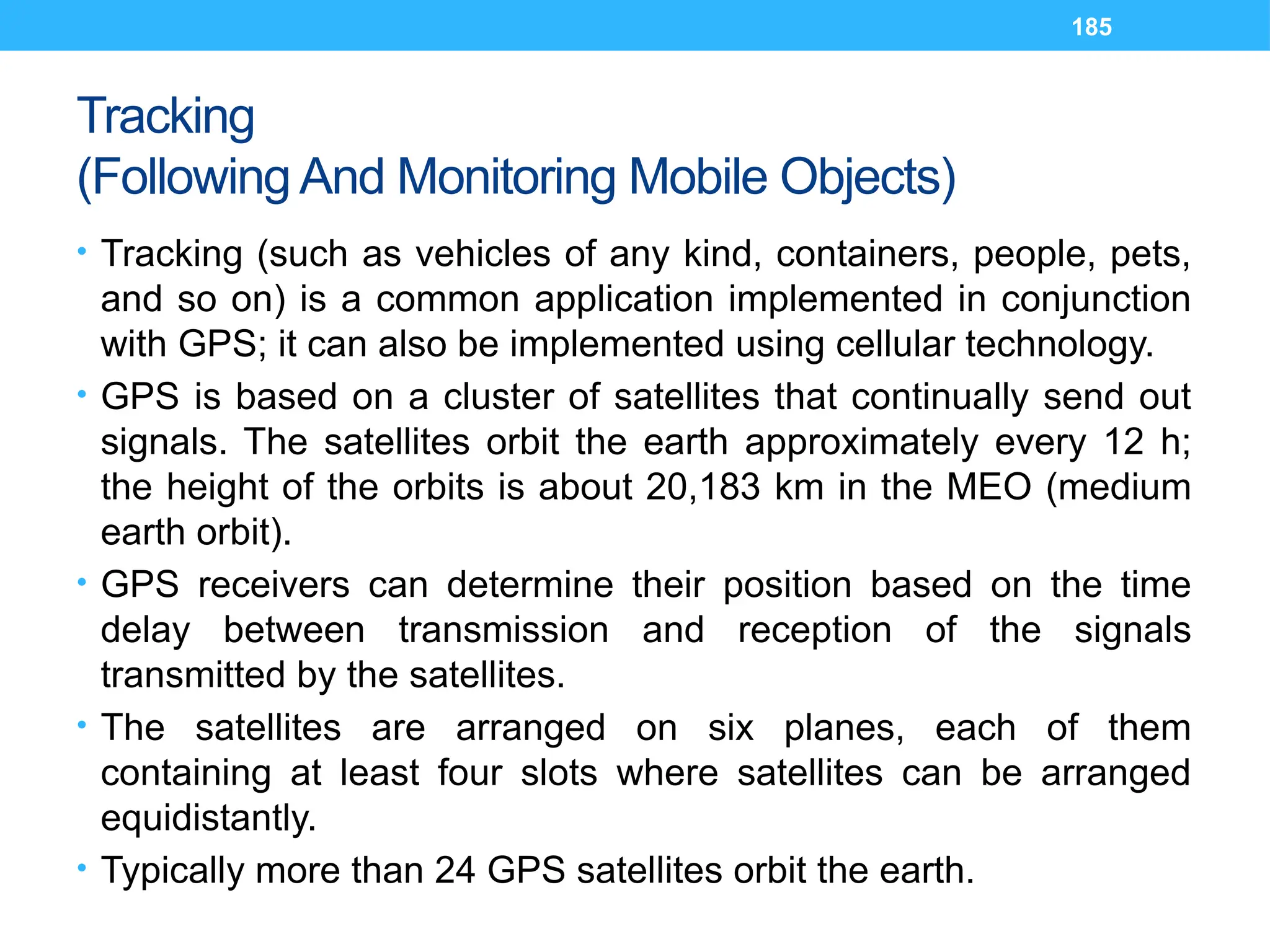 185
Tracking
(Following And Monitoring Mobile Objects)
• Tracking (such as vehicles of any kind, containers, people, pets,
and so on) is a common application implemented in conjunction
with GPS; it can also be implemented using cellular technology.
• GPS is based on a cluster of satellites that continually send out
signals. The satellites orbit the earth approximately every 12 h;
the height of the orbits is about 20,183 km in the MEO (medium
earth orbit).
• GPS receivers can determine their position based on the time
delay between transmission and reception of the signals
transmitted by the satellites.
• The satellites are arranged on six planes, each of them
containing at least four slots where satellites can be arranged
equidistantly.
• Typically more than 24 GPS satellites orbit the earth.
 