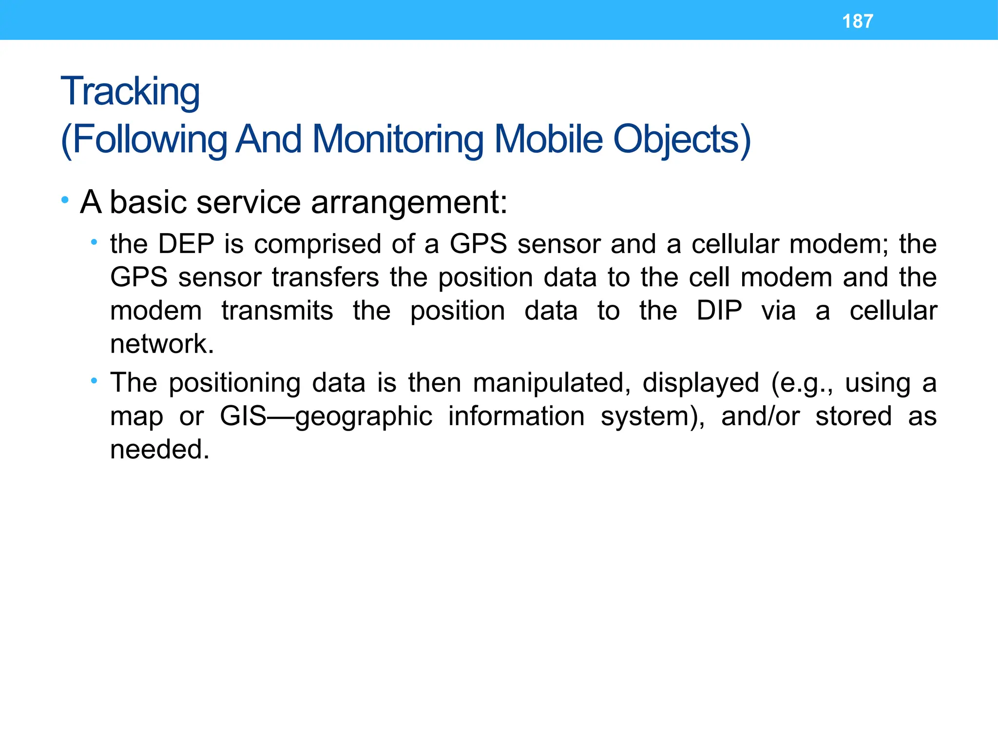 187
Tracking
(Following And Monitoring Mobile Objects)
• A basic service arrangement:
• the DEP is comprised of a GPS sensor and a cellular modem; the
GPS sensor transfers the position data to the cell modem and the
modem transmits the position data to the DIP via a cellular
network.
• The positioning data is then manipulated, displayed (e.g., using a
map or GIS—geographic information system), and/or stored as
needed.
 