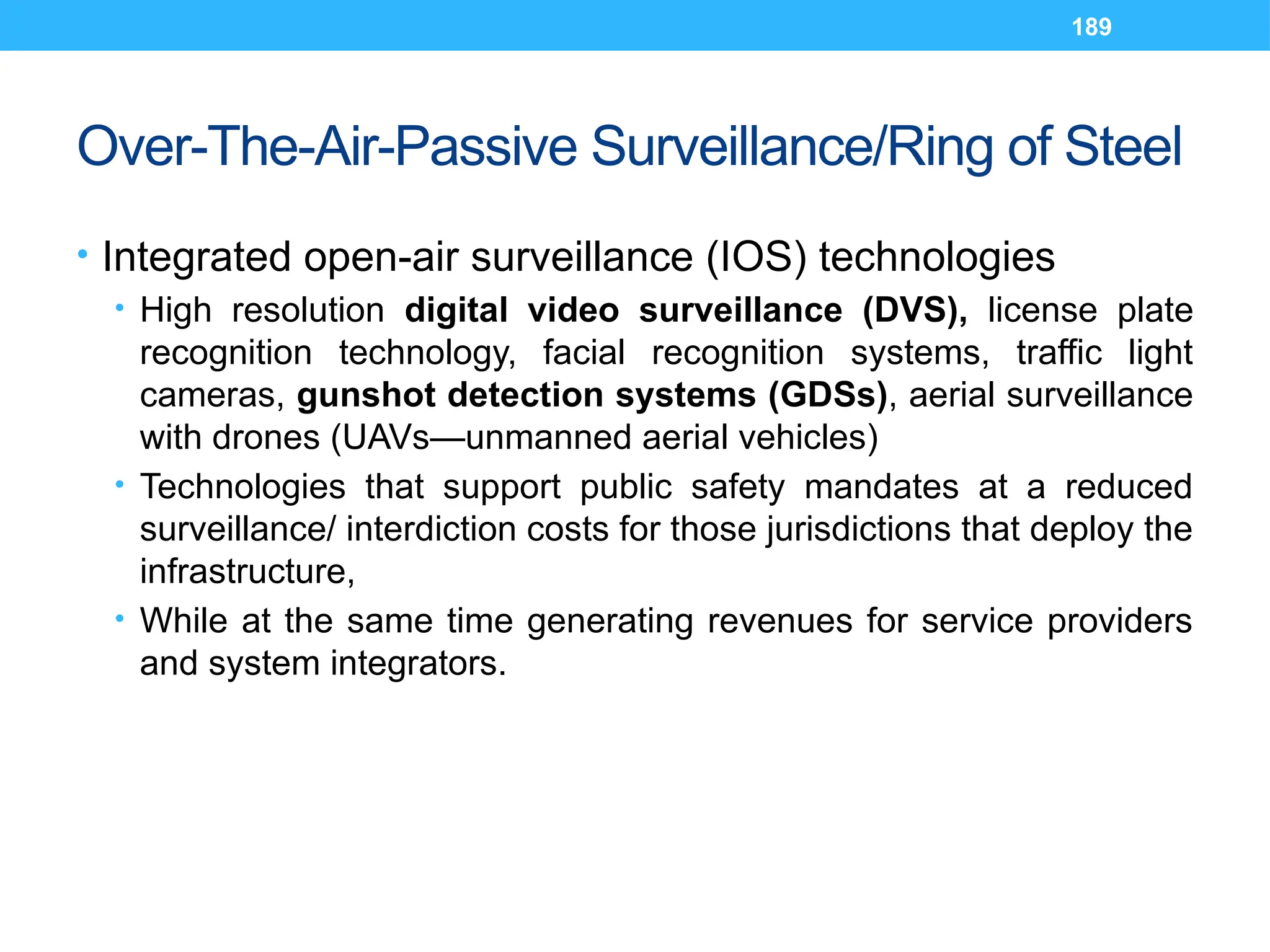 189
Over-The-Air-Passive Surveillance/Ring of Steel
• Integrated open-air surveillance (IOS) technologies
• High resolution digital video surveillance (DVS), license plate
recognition technology, facial recognition systems, traffic light
cameras, gunshot detection systems (GDSs), aerial surveillance
with drones (UAVs—unmanned aerial vehicles)
• Technologies that support public safety mandates at a reduced
surveillance/ interdiction costs for those jurisdictions that deploy the
infrastructure,
• While at the same time generating revenues for service providers
and system integrators.
 