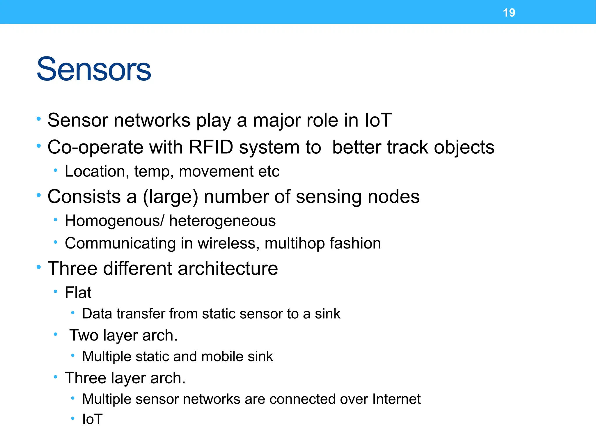 19
Sensors
• Sensor networks play a major role in IoT
• Co-operate with RFID system to better track objects
• Location, temp, movement etc
• Consists a (large) number of sensing nodes
• Homogenous/ heterogeneous
• Communicating in wireless, multihop fashion
• Three different architecture
• Flat
• Data transfer from static sensor to a sink
• Two layer arch.
• Multiple static and mobile sink
• Three layer arch.
• Multiple sensor networks are connected over Internet
• IoT
 
