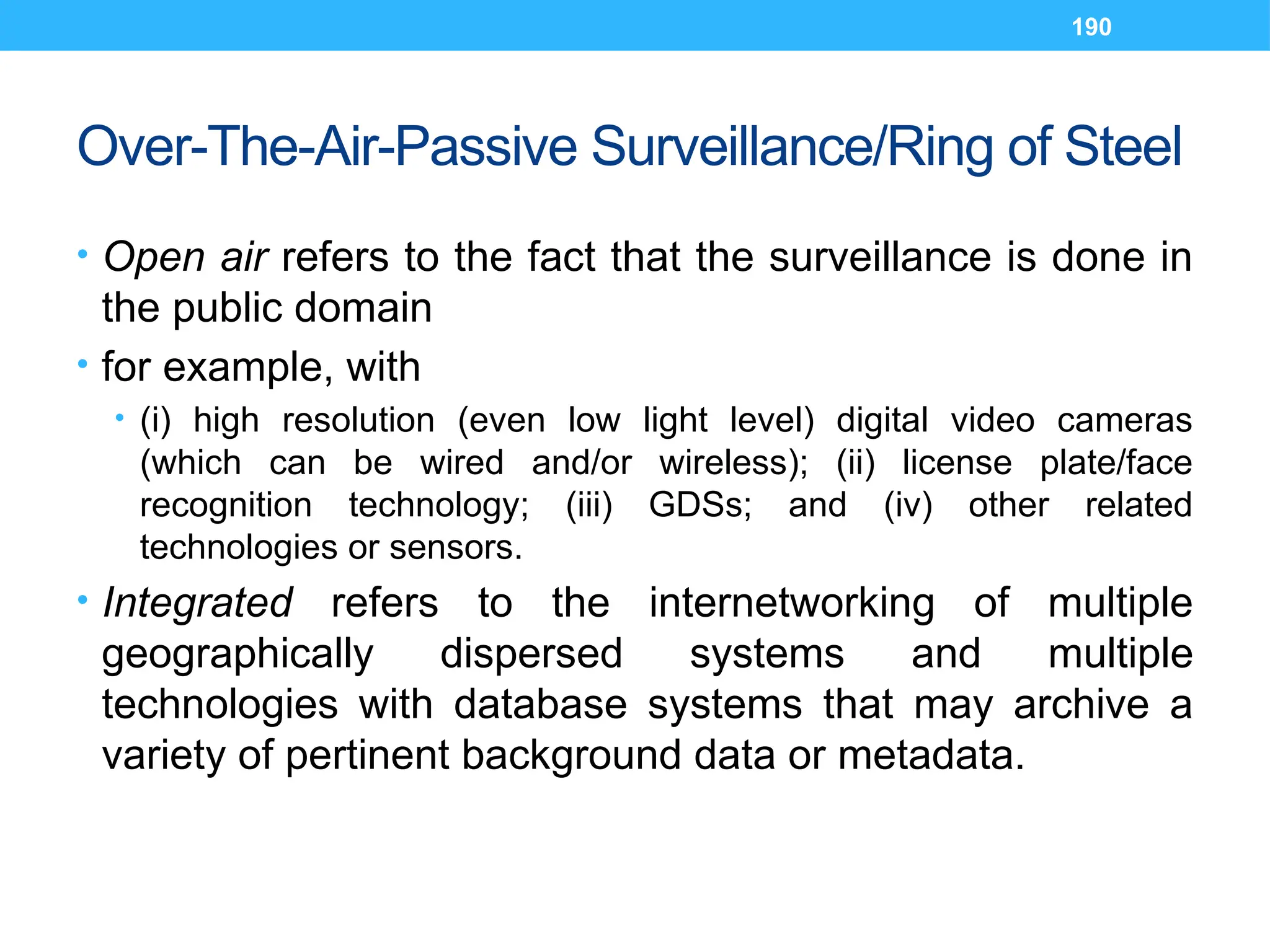 190
Over-The-Air-Passive Surveillance/Ring of Steel
• Open air refers to the fact that the surveillance is done in
the public domain
• for example, with
• (i) high resolution (even low light level) digital video cameras
(which can be wired and/or wireless); (ii) license plate/face
recognition technology; (iii) GDSs; and (iv) other related
technologies or sensors.
• Integrated refers to the internetworking of multiple
geographically dispersed systems and multiple
technologies with database systems that may archive a
variety of pertinent background data or metadata.
 