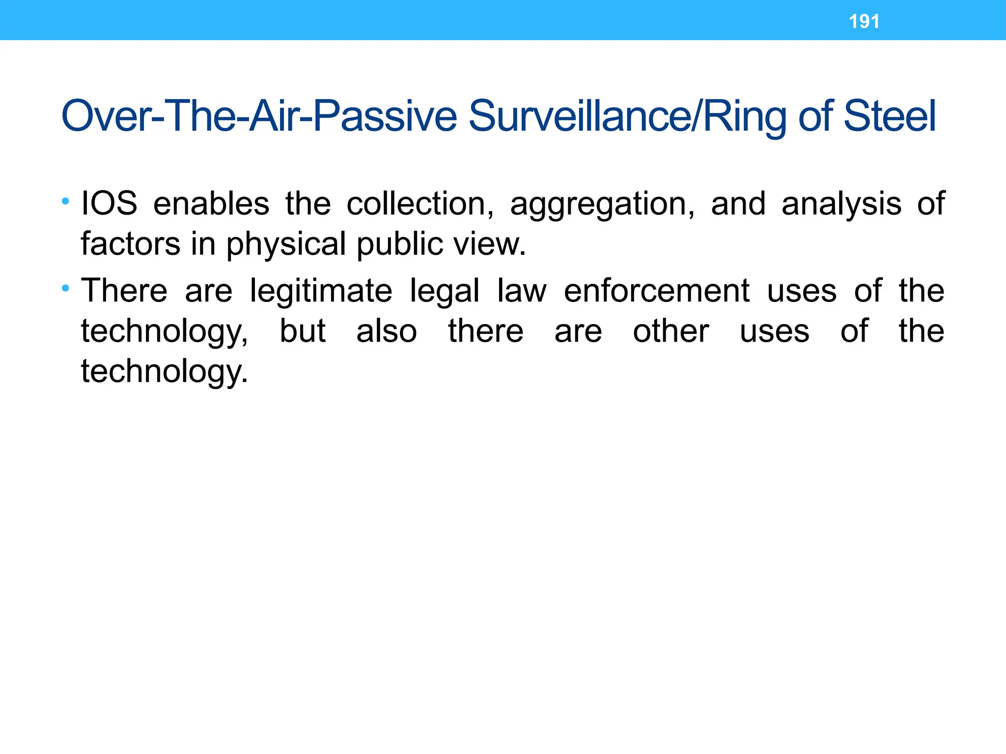 191
Over-The-Air-Passive Surveillance/Ring of Steel
• IOS enables the collection, aggregation, and analysis of
factors in physical public view.
• There are legitimate legal law enforcement uses of the
technology, but also there are other uses of the
technology.
 