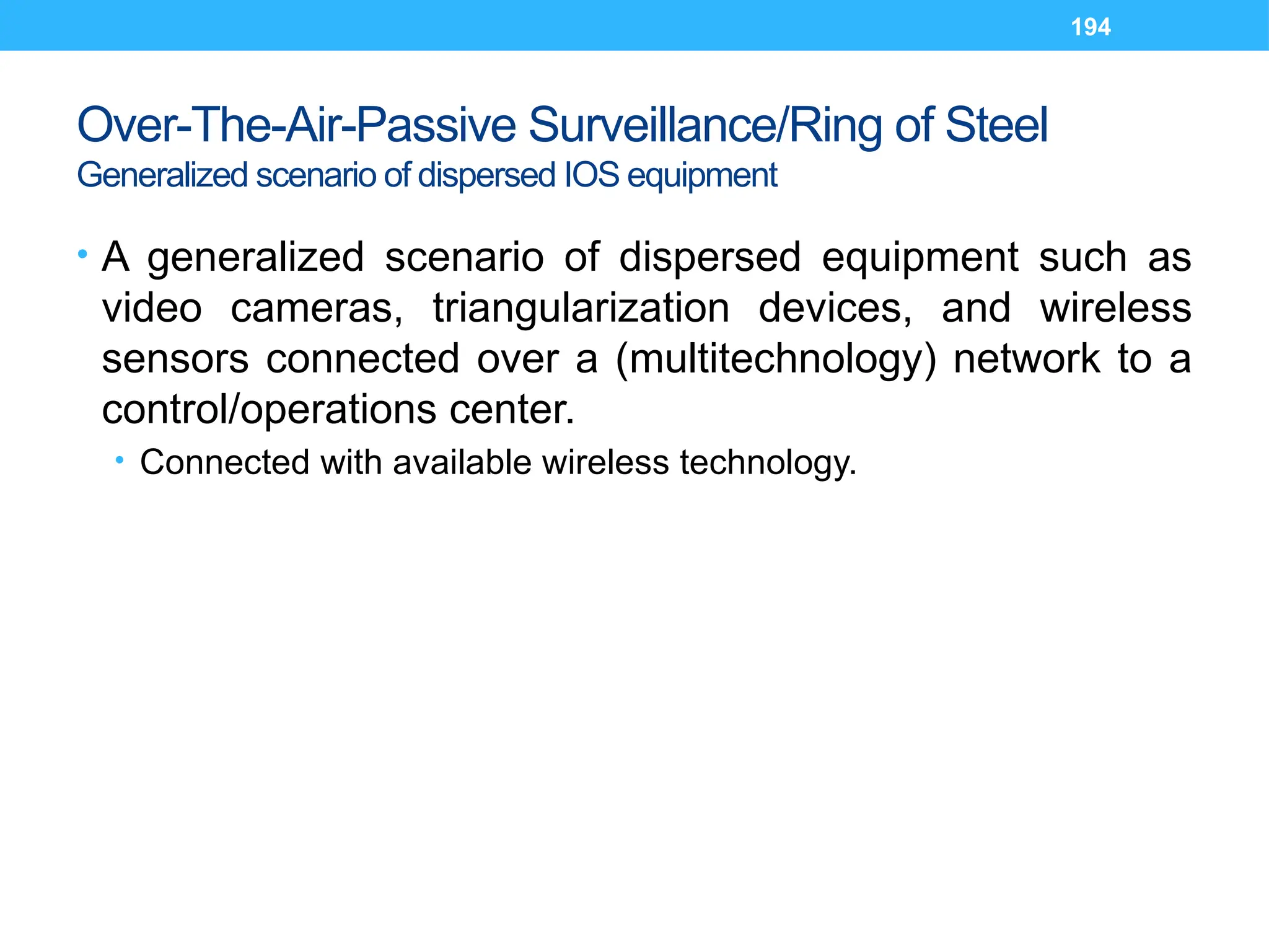 194
Over-The-Air-Passive Surveillance/Ring of Steel
Generalized scenario of dispersed IOS equipment
• A generalized scenario of dispersed equipment such as
video cameras, triangularization devices, and wireless
sensors connected over a (multitechnology) network to a
control/operations center.
• Connected with available wireless technology.
 