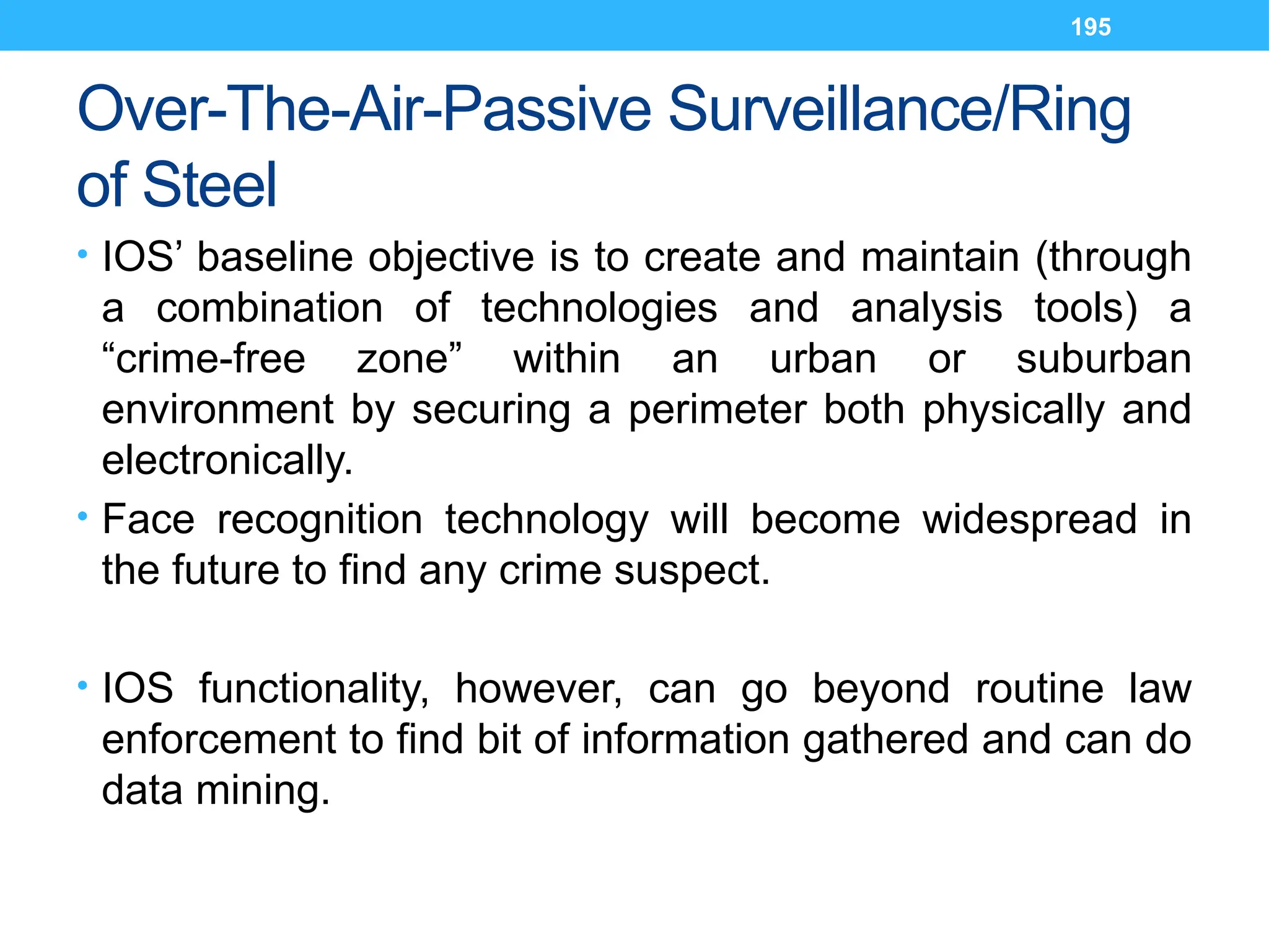 195
Over-The-Air-Passive Surveillance/Ring
of Steel
• IOS’ baseline objective is to create and maintain (through
a combination of technologies and analysis tools) a
“crime-free zone” within an urban or suburban
environment by securing a perimeter both physically and
electronically.
• Face recognition technology will become widespread in
the future to find any crime suspect.
• IOS functionality, however, can go beyond routine law
enforcement to find bit of information gathered and can do
data mining.
 
