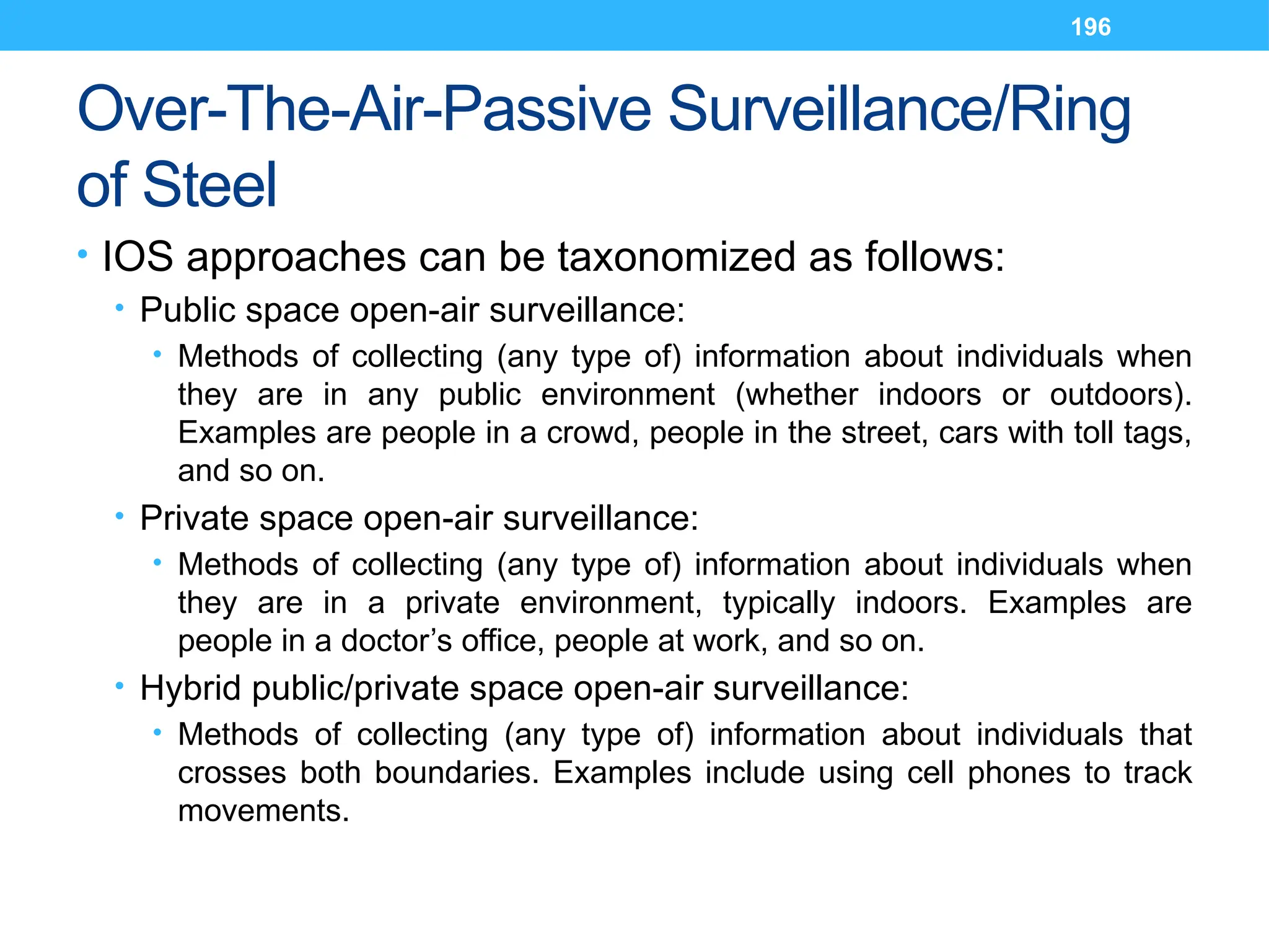 196
Over-The-Air-Passive Surveillance/Ring
of Steel
• IOS approaches can be taxonomized as follows:
• Public space open-air surveillance:
• Methods of collecting (any type of) information about individuals when
they are in any public environment (whether indoors or outdoors).
Examples are people in a crowd, people in the street, cars with toll tags,
and so on.
• Private space open-air surveillance:
• Methods of collecting (any type of) information about individuals when
they are in a private environment, typically indoors. Examples are
people in a doctor’s office, people at work, and so on.
• Hybrid public/private space open-air surveillance:
• Methods of collecting (any type of) information about individuals that
crosses both boundaries. Examples include using cell phones to track
movements.
 