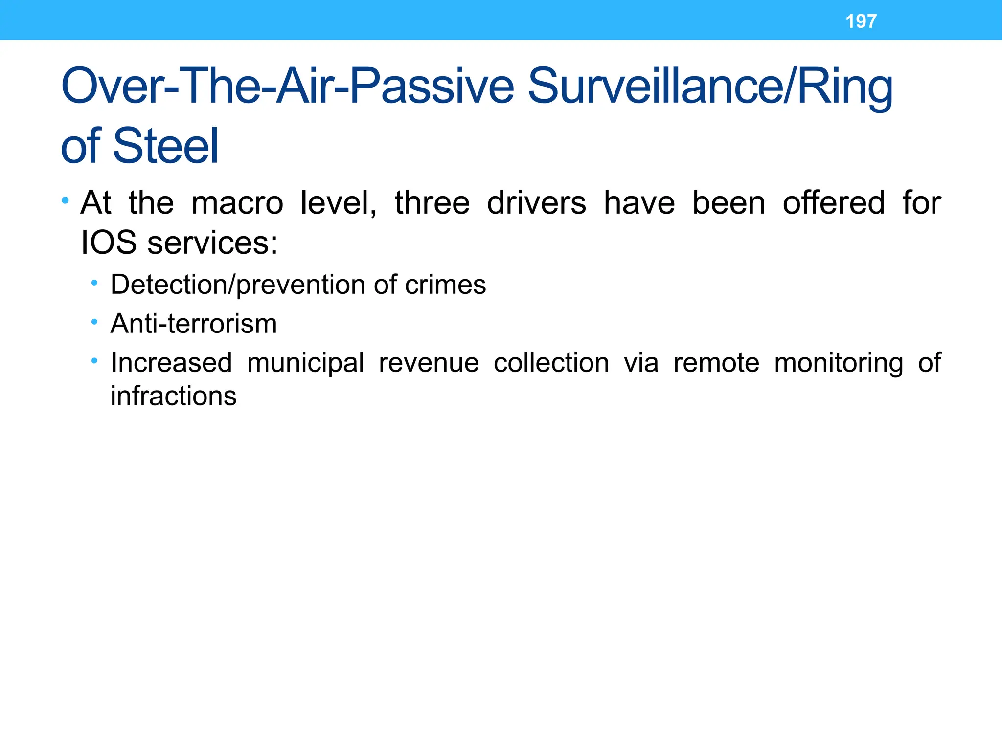 197
Over-The-Air-Passive Surveillance/Ring
of Steel
• At the macro level, three drivers have been offered for
IOS services:
• Detection/prevention of crimes
• Anti-terrorism
• Increased municipal revenue collection via remote monitoring of
infractions
 