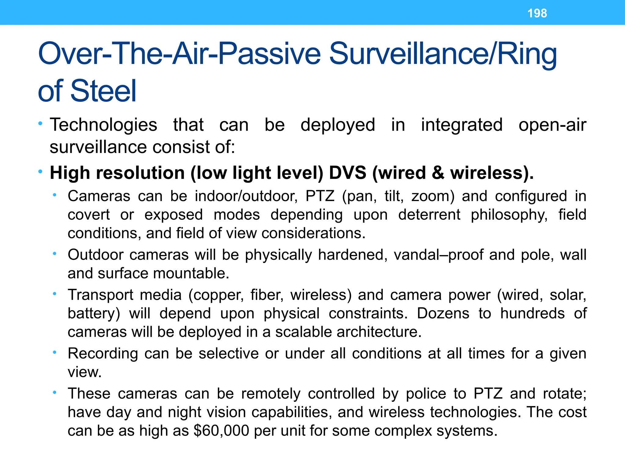 198
Over-The-Air-Passive Surveillance/Ring
of Steel
• Technologies that can be deployed in integrated open-air
surveillance consist of:
• High resolution (low light level) DVS (wired & wireless).
• Cameras can be indoor/outdoor, PTZ (pan, tilt, zoom) and configured in
covert or exposed modes depending upon deterrent philosophy, field
conditions, and field of view considerations.
• Outdoor cameras will be physically hardened, vandal–proof and pole, wall
and surface mountable.
• Transport media (copper, fiber, wireless) and camera power (wired, solar,
battery) will depend upon physical constraints. Dozens to hundreds of
cameras will be deployed in a scalable architecture.
• Recording can be selective or under all conditions at all times for a given
view.
• These cameras can be remotely controlled by police to PTZ and rotate;
have day and night vision capabilities, and wireless technologies. The cost
can be as high as $60,000 per unit for some complex systems.
 