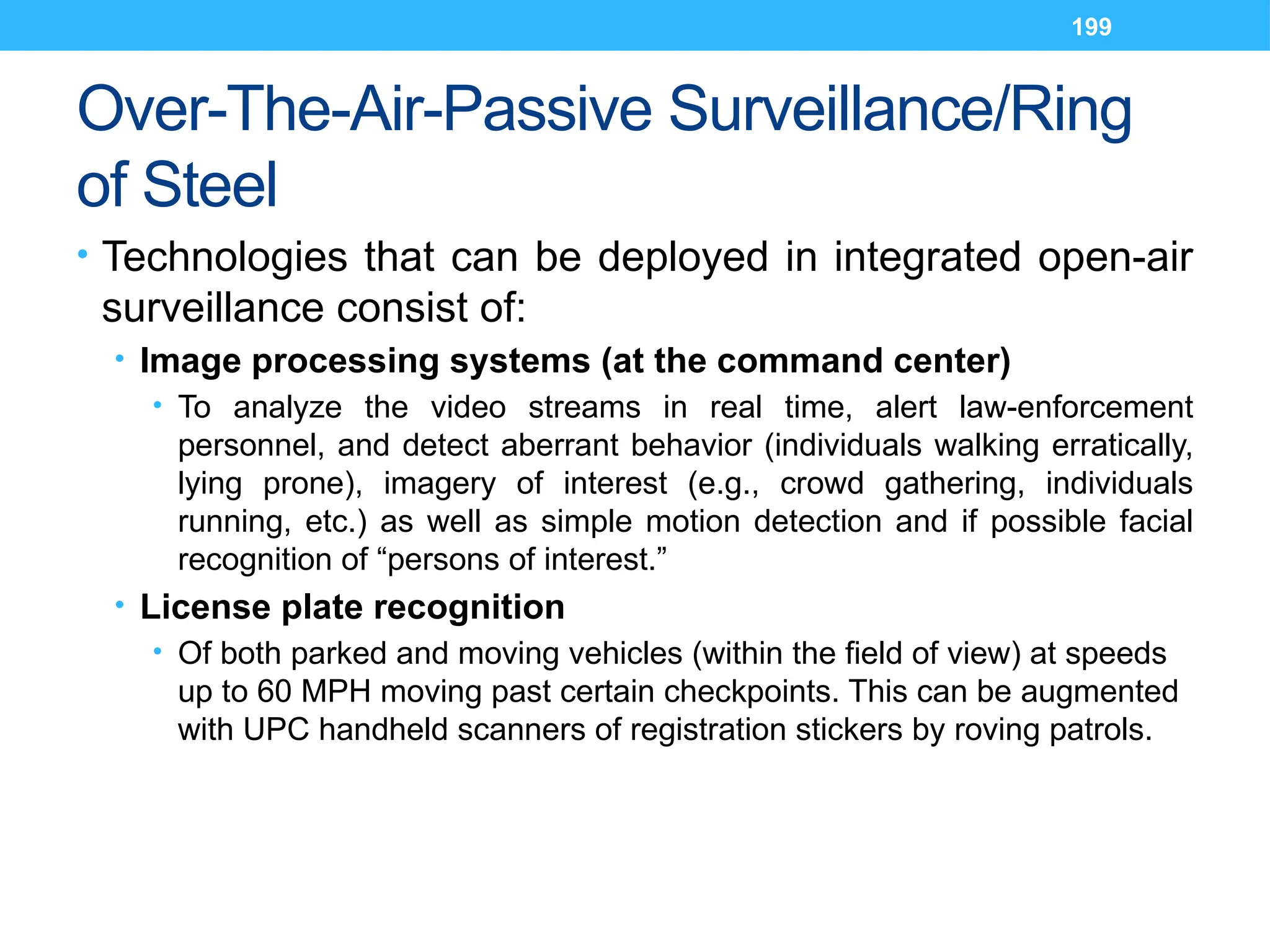 199
Over-The-Air-Passive Surveillance/Ring
of Steel
• Technologies that can be deployed in integrated open-air
surveillance consist of:
• Image processing systems (at the command center)
• To analyze the video streams in real time, alert law-enforcement
personnel, and detect aberrant behavior (individuals walking erratically,
lying prone), imagery of interest (e.g., crowd gathering, individuals
running, etc.) as well as simple motion detection and if possible facial
recognition of “persons of interest.”
• License plate recognition
• Of both parked and moving vehicles (within the field of view) at speeds
up to 60 MPH moving past certain checkpoints. This can be augmented
with UPC handheld scanners of registration stickers by roving patrols.
 