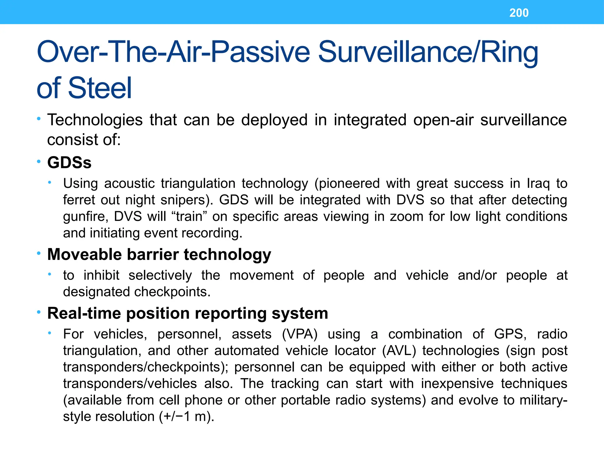 200
Over-The-Air-Passive Surveillance/Ring
of Steel
• Technologies that can be deployed in integrated open-air surveillance
consist of:
• GDSs
• Using acoustic triangulation technology (pioneered with great success in Iraq to
ferret out night snipers). GDS will be integrated with DVS so that after detecting
gunfire, DVS will “train” on specific areas viewing in zoom for low light conditions
and initiating event recording.
• Moveable barrier technology
• to inhibit selectively the movement of people and vehicle and/or people at
designated checkpoints.
• Real-time position reporting system
• For vehicles, personnel, assets (VPA) using a combination of GPS, radio
triangulation, and other automated vehicle locator (AVL) technologies (sign post
transponders/checkpoints); personnel can be equipped with either or both active
transponders/vehicles also. The tracking can start with inexpensive techniques
(available from cell phone or other portable radio systems) and evolve to military-
style resolution (+/−1 m).
 