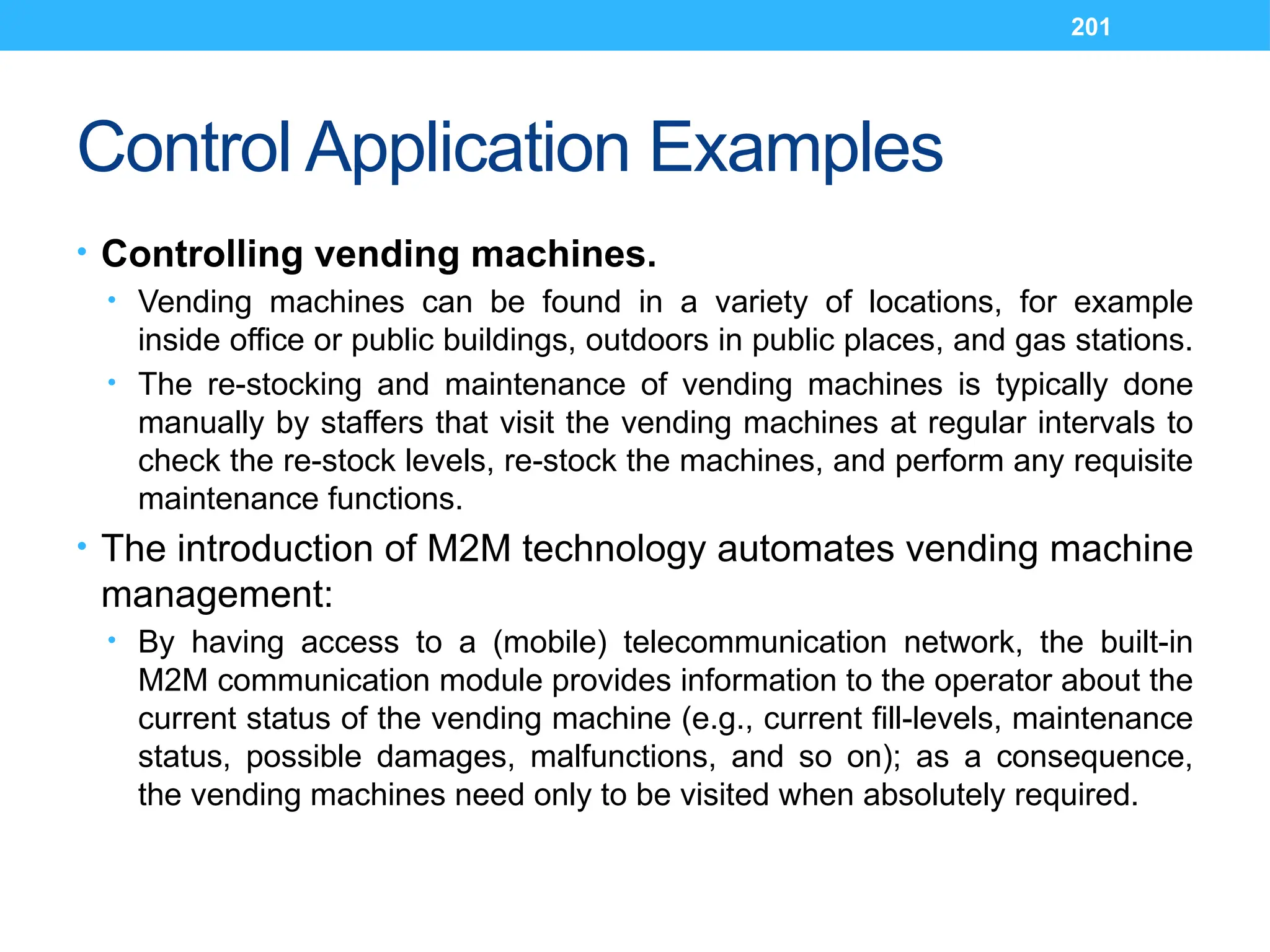 201
Control Application Examples
• Controlling vending machines.
• Vending machines can be found in a variety of locations, for example
inside office or public buildings, outdoors in public places, and gas stations.
• The re-stocking and maintenance of vending machines is typically done
manually by staffers that visit the vending machines at regular intervals to
check the re-stock levels, re-stock the machines, and perform any requisite
maintenance functions.
• The introduction of M2M technology automates vending machine
management:
• By having access to a (mobile) telecommunication network, the built-in
M2M communication module provides information to the operator about the
current status of the vending machine (e.g., current fill-levels, maintenance
status, possible damages, malfunctions, and so on); as a consequence,
the vending machines need only to be visited when absolutely required.
 