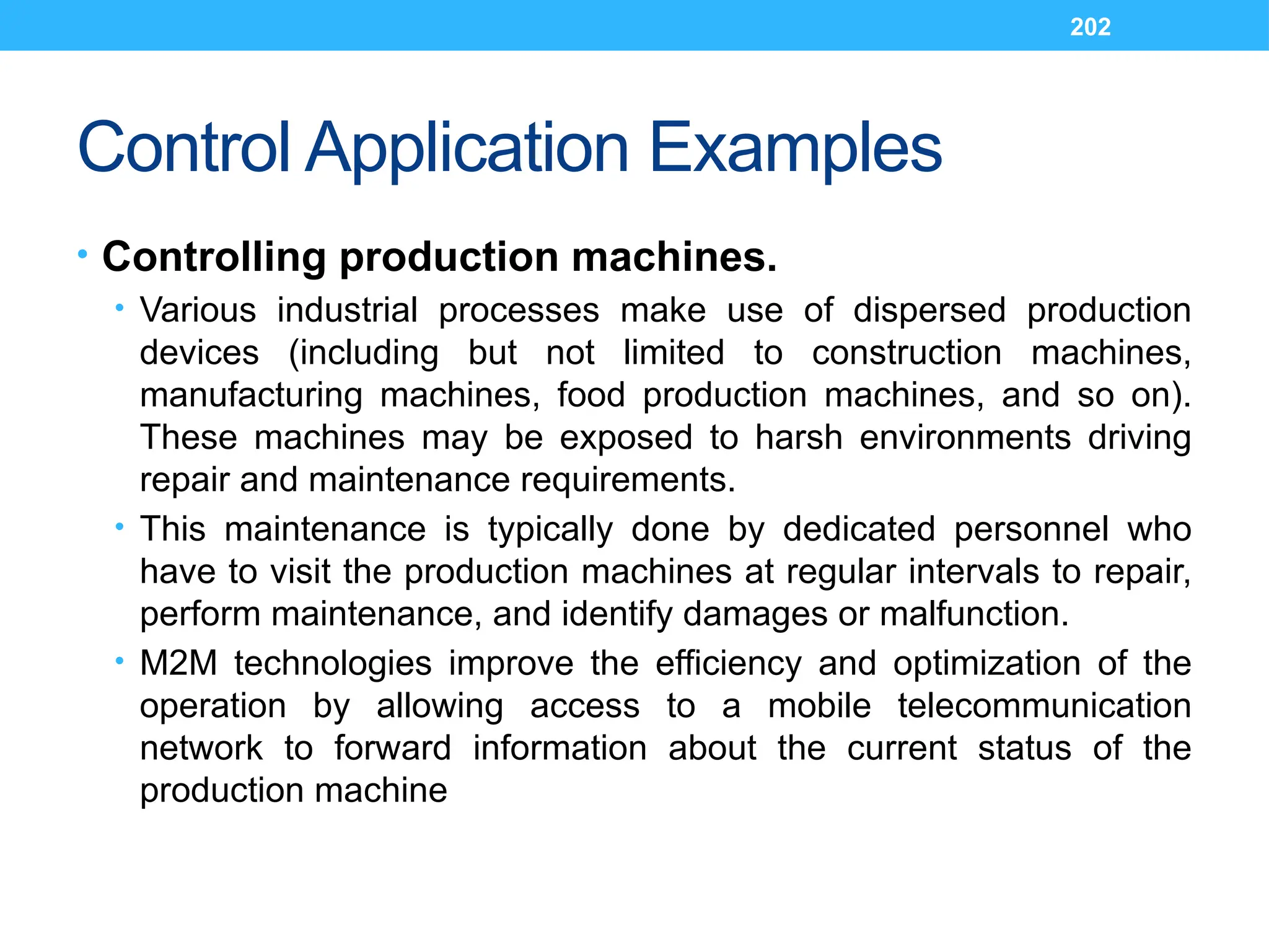 202
Control Application Examples
• Controlling production machines.
• Various industrial processes make use of dispersed production
devices (including but not limited to construction machines,
manufacturing machines, food production machines, and so on).
These machines may be exposed to harsh environments driving
repair and maintenance requirements.
• This maintenance is typically done by dedicated personnel who
have to visit the production machines at regular intervals to repair,
perform maintenance, and identify damages or malfunction.
• M2M technologies improve the efficiency and optimization of the
operation by allowing access to a mobile telecommunication
network to forward information about the current status of the
production machine
 