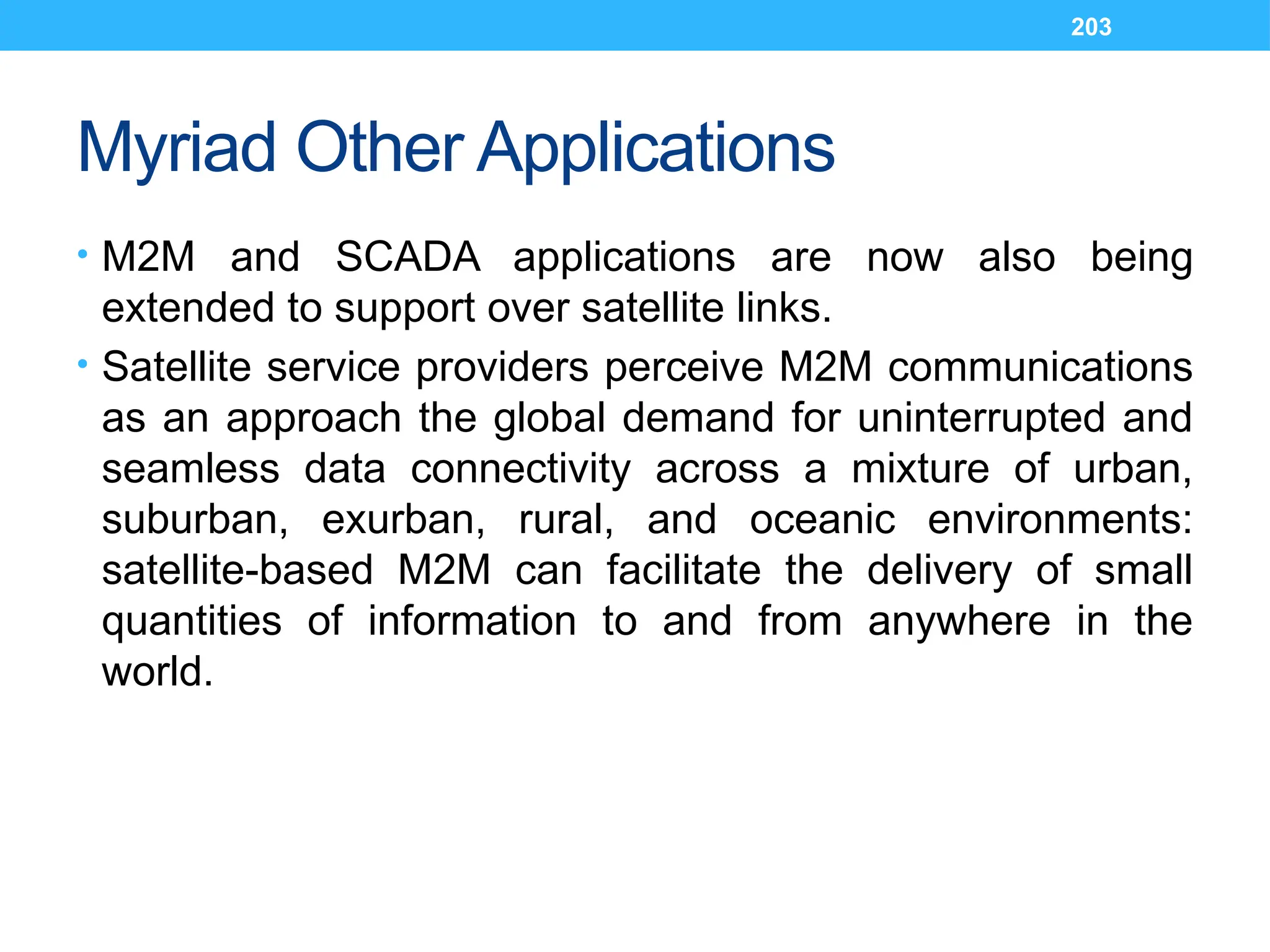 203
Myriad Other Applications
• M2M and SCADA applications are now also being
extended to support over satellite links.
• Satellite service providers perceive M2M communications
as an approach the global demand for uninterrupted and
seamless data connectivity across a mixture of urban,
suburban, exurban, rural, and oceanic environments:
satellite-based M2M can facilitate the delivery of small
quantities of information to and from anywhere in the
world.
 