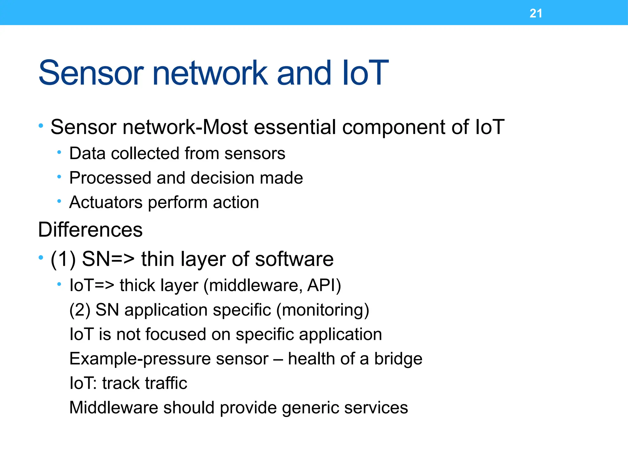 21
Sensor network and IoT
• Sensor network-Most essential component of IoT
• Data collected from sensors
• Processed and decision made
• Actuators perform action
Differences
• (1) SN=> thin layer of software
• IoT=> thick layer (middleware, API)
(2) SN application specific (monitoring)
IoT is not focused on specific application
Example-pressure sensor – health of a bridge
IoT: track traffic
Middleware should provide generic services
 