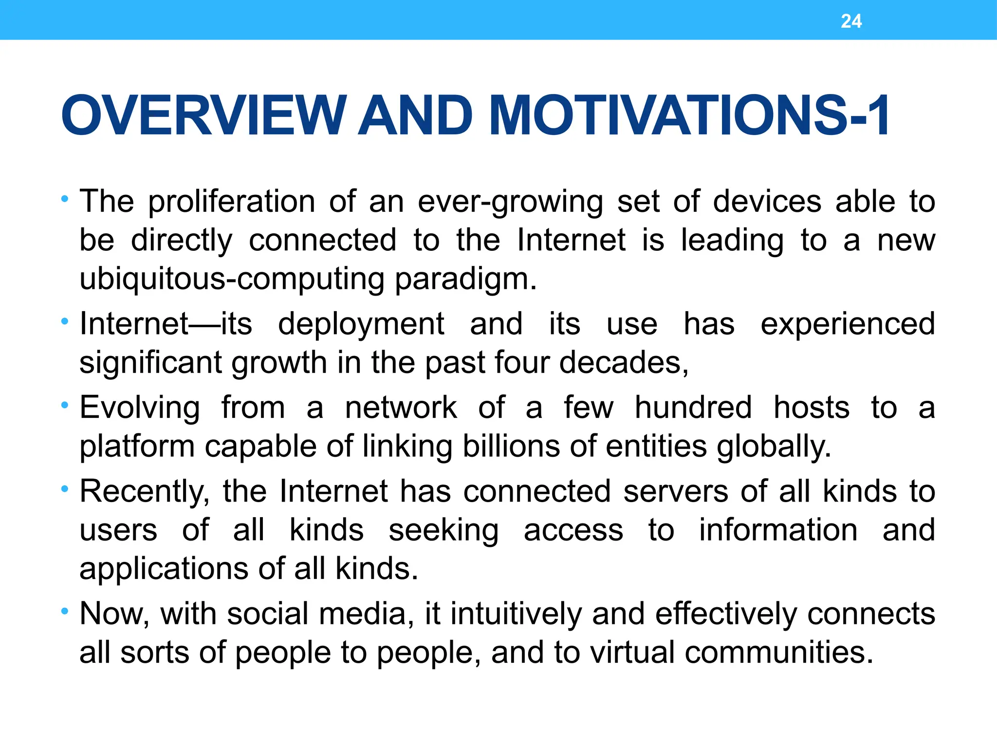 24
OVERVIEW AND MOTIVATIONS-1
• The proliferation of an ever-growing set of devices able to
be directly connected to the Internet is leading to a new
ubiquitous-computing paradigm.
• Internet—its deployment and its use has experienced
significant growth in the past four decades,
• Evolving from a network of a few hundred hosts to a
platform capable of linking billions of entities globally.
• Recently, the Internet has connected servers of all kinds to
users of all kinds seeking access to information and
applications of all kinds.
• Now, with social media, it intuitively and effectively connects
all sorts of people to people, and to virtual communities.
 