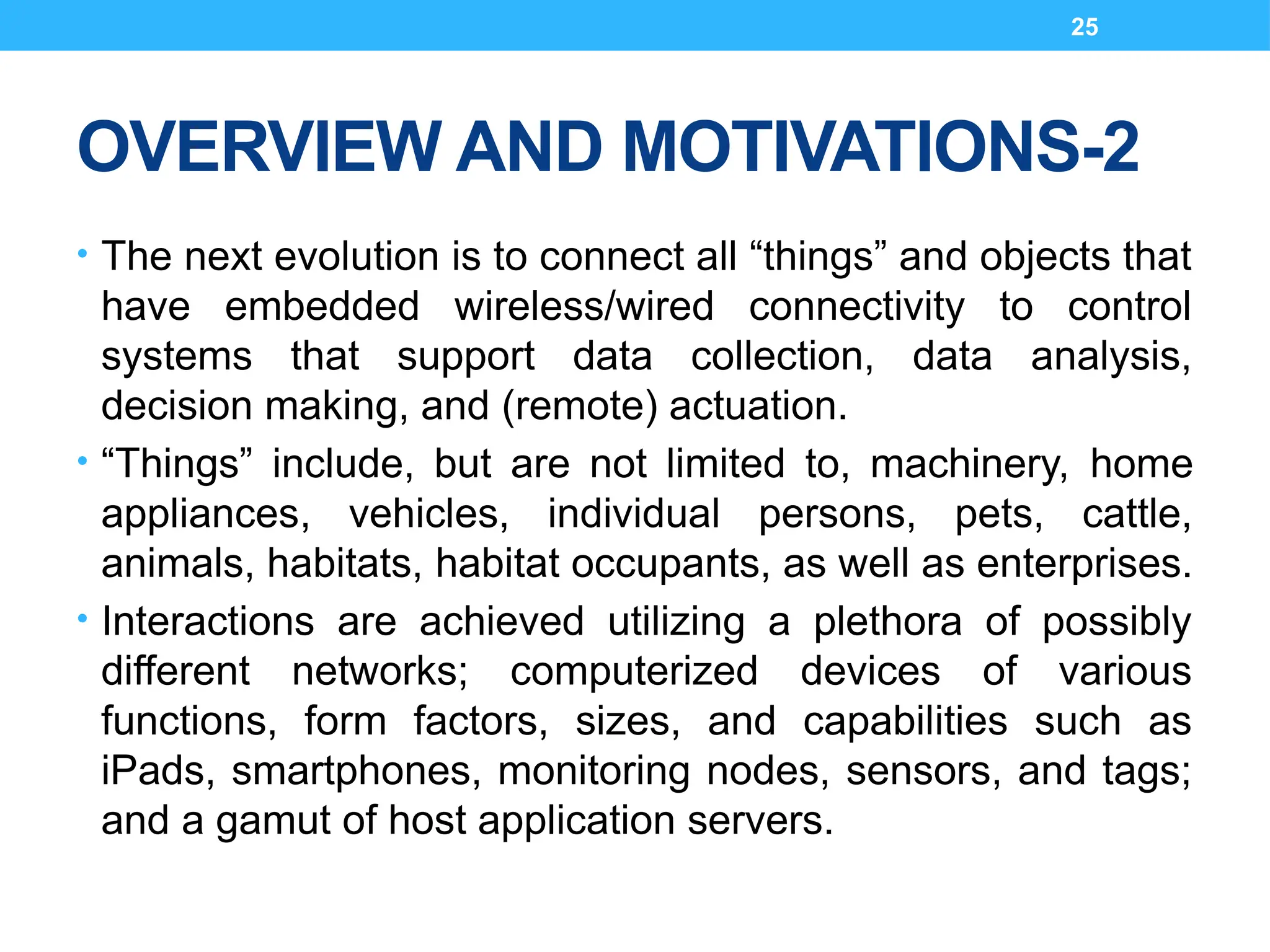 25
OVERVIEW AND MOTIVATIONS-2
• The next evolution is to connect all “things” and objects that
have embedded wireless/wired connectivity to control
systems that support data collection, data analysis,
decision making, and (remote) actuation.
• “Things” include, but are not limited to, machinery, home
appliances, vehicles, individual persons, pets, cattle,
animals, habitats, habitat occupants, as well as enterprises.
• Interactions are achieved utilizing a plethora of possibly
different networks; computerized devices of various
functions, form factors, sizes, and capabilities such as
iPads, smartphones, monitoring nodes, sensors, and tags;
and a gamut of host application servers.
 