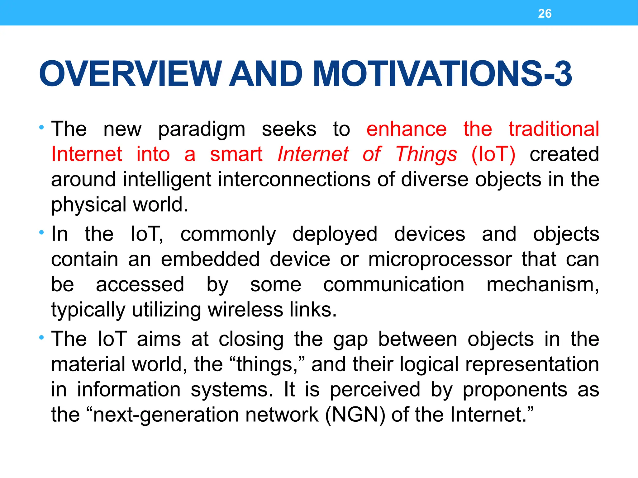 26
OVERVIEW AND MOTIVATIONS-3
• The new paradigm seeks to enhance the traditional
Internet into a smart Internet of Things (IoT) created
around intelligent interconnections of diverse objects in the
physical world.
• In the IoT, commonly deployed devices and objects
contain an embedded device or microprocessor that can
be accessed by some communication mechanism,
typically utilizing wireless links.
• The IoT aims at closing the gap between objects in the
material world, the “things,” and their logical representation
in information systems. It is perceived by proponents as
the “next-generation network (NGN) of the Internet.”
 