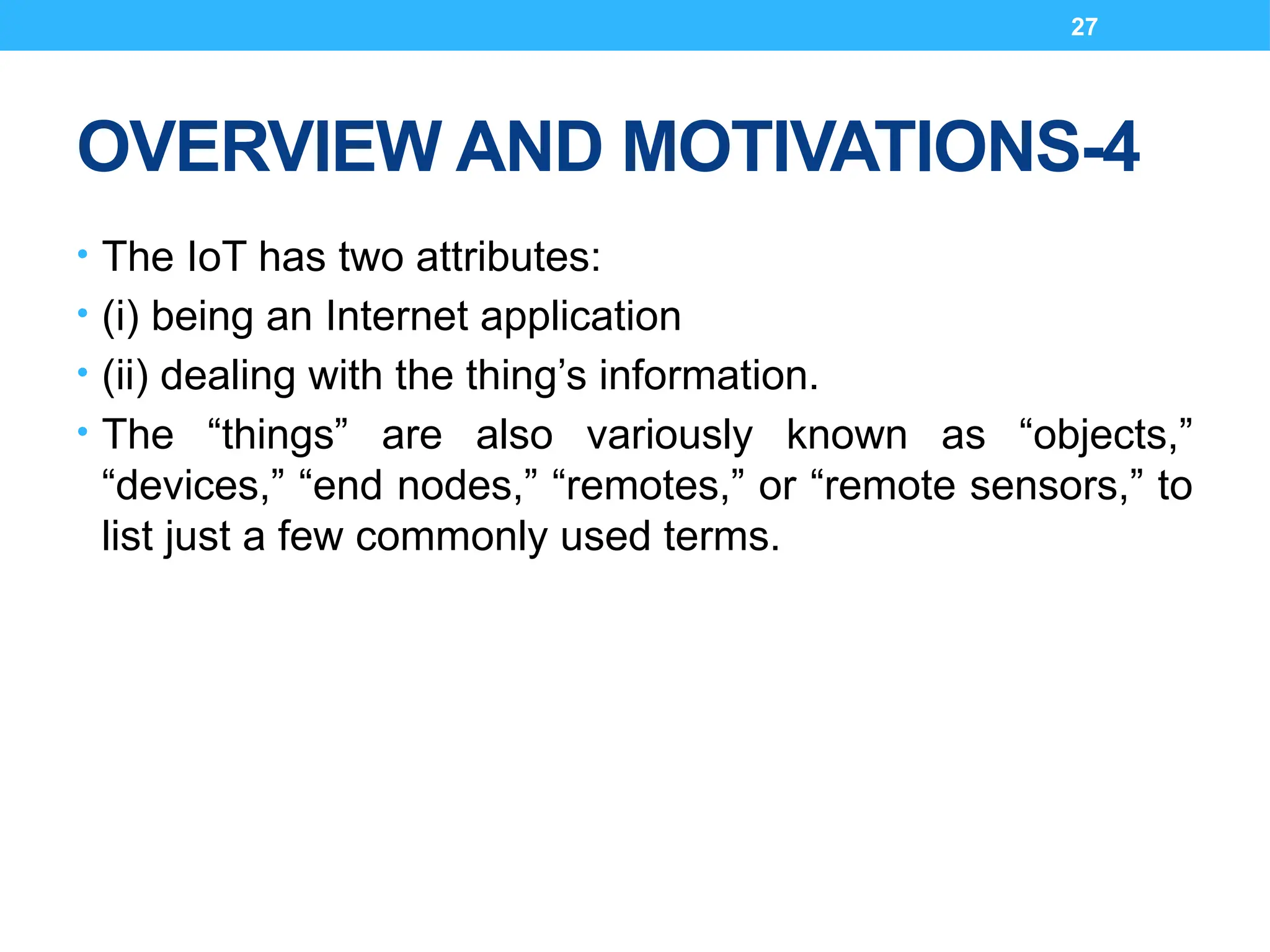 27
OVERVIEW AND MOTIVATIONS-4
• The IoT has two attributes:
• (i) being an Internet application
• (ii) dealing with the thing’s information.
• The “things” are also variously known as “objects,”
“devices,” “end nodes,” “remotes,” or “remote sensors,” to
list just a few commonly used terms.
 